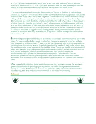 9.1 +/- 0.5 (p<0.001) neutrophils/high power field. At this same dose, gibberellin reduced the count 
60.1%, with a mean count of 11.3 +/- 0.7 (p<0.001). These data show that Aloe vera and gibberellin are 
parallel in activity and possibly could suggest that the activity of each has similar origin. 
The growth of root tips has demonstrated the dependence of the root on the shoot for carbohydrates, 
vitamins, and enzymes. The chemical determinant for growth and differentiation depends on plant growth 
hormones called auxins. These are essential for growth. Gibberellin was first isolated from mass cultures 
of fungus by Japanese investigators7 who observed an increase in elongation growth in dwarfed plants. 
This hormone is universally distributed in taller plants. Gibberellic acid (GA3) tends to be the most active 
of all the chemically identified gibberellins.8, 9 Key10 indicates that the auxin-like substance, gibberellic 
acid, is a significant mediator in plant tissue growth because it enhances cell enlargement. The ability of 
gibberellic acid to enhance the rate of cell elongation is dependent on new RNA and protein synthesis.11, 
12 These data would tend to suggest a wound-healing property. Since gibberellin stimulates protein 
synthesis as well as the DNA-RNA system in cells, it may have a value in healing wounds as it reduces 
inflammation.13-16 
Infiltration of polymorphonuclear leukocyte cells into the wound area is an important cellular response to 
injury. Polymorphonuclear leukocyte activity might be a chemotactic response to hydrolysis products 
from the protein of the injured tissues.17 These cells first marginate to the walls of the microcirculation in 
the injured area, then emigrate between the endothelial cells of the vessel wall, and, finally, migrate from 
the vessel through the ground substance to the site of the injury. Phagocytes, found in acutely traumatized 
tissue, are responsible for release of tissue-damaging lysosomal enzymes.18 The auxins present in certain 
plant extracts are probably related to steroid-like compounds. This would account for the 
anti-inflammatory effect gibberellin has on gelatin-induced edema. Unlike steroids, which are 
antianabolic, gibberellins increase protein synthesis.19 They would, therefore tend to heal wounds. 
Microsomes from auxin-treated tissue incorporate amino acid into protein at a higher rate than untreated 
tissue. 
Aloe vera and gibberellin have similar anti-inflammatory activity in diabetic animals. The activity of 
gibberellin-like substances possibly plays a major role in the wound healing and anti-inflammatory 
activity of Aloe vera. Unlike steroids, Aloe vera and gibberellin inhibit inflammation but do not retard 
wound healing. This study helps redefine inflammation as it relates to wound healing. 
References 
 