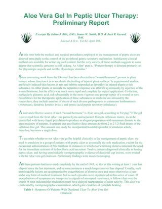 Aloe Vera Gel In Peptic Ulcer Therapy: 
Preliminary Report 
Excerpts By Julian J. Blitz, D.O.; James W. Smith, D.O. & Jack R. Gerard, 
D.O. 
Journal A.O.A., Vol 62, April 1963 
At this time both the medical and surgical procedures employed in the management of peptic ulcer are 
directed principally to the control of the peripheral gastric secretory mechanism. Satisfactory clinical 
methods are available for achieving such control, but the very variety of these methods suggests to some 
degree that scientific certainty is still lacking. As Allen1 puts it, “Present therapy is directed primarily at 
the physiologic sequela and not the physiologic stimulus.” 
Some interesting work from the Ukraine2 has been directed to a “wound hormone” present in plant 
tissues, whose function it is to accelerate the healing of injured plant surfaces. In experimental studies, 
artificially induced skin lesions in rats and rabbits responded as favorably as injured plants to this 
substance. In either plants or animals the reparative response was effected systemically by injection of the 
wound hormone, but the effect was much more rapid and complete by topical application. Co-factors, 
particularly glutamic acid, aid substantially in the more vigorous and prompt repair of a wound or sore. 
Possibilities for the therapeutic application of these substances in medicine are stressed by the 
researchers; they include mention of ulcers of such diverse pathogenesis as cutaneous leishmaniasis 
(protozoan), dendritic keratitis (viral), and peptic (acid-pepsin secretory imbalance). 
A safe and effective source of such “wound hormone” is Aloe vera gel, according to Freytag.3 If the gel 
is recovered from the fresh Aloe vera parenchyma and separated from its cellulosic matrix, it can be 
emulsified with heavy liquid petrolatum to produce an elegant preparation with minimum distaste to the 
great majority of patients. It appears that an effective dose amounts to from 2 to 2 1/2 fluid drams of the 
cellulose-free gel. This amount can easily be incorporated in a tablespoonful of emulsion which, 
therefore, becomes a single dose. 
To ascertain whether or not Aloe vera gel be helpful clinically in the management of peptic ulcer, we 
used its emulsion in a group of patients with peptic ulcer as essentially the sole medication, except for the 
occasional administration of Pro-Banthine in instances in which overwhelming distress indicated the need 
for the immediate restraint of hydrochloric acid secretion. Twelve patients diagnosed clinically as having 
peptic ulcer, and having unmistakable roentgenographic evidence of duodenal cap lesions, were treated 
with the Aloe vera gel emulsion. Preliminary findings were most encouraging. 
All these patients had recovered completely by the end of 1961, so that at this writing at least 1 year has 
elapsed since the last treatment, and in some instances a much longer interval has elapsed. Usually, such 
unmistakable lesions are accompanied by exacerbations of distress once and more often twice a year 
under any form of medical treatment, but no such episodes were experienced in this series of cases. If 
exacerbations of symptoms are interpreted as signals of attempted recurrence, it follows that over the 
length of time indicated the medication must have delayed reappearance of ulcer activity. This also was 
confirmed by roentgenographic examination, which gave evidence of complete healing. 
Table I - Response Of Patients With Duodenal Ulcer To Aloe Vera Gel 
Emulsion 
 