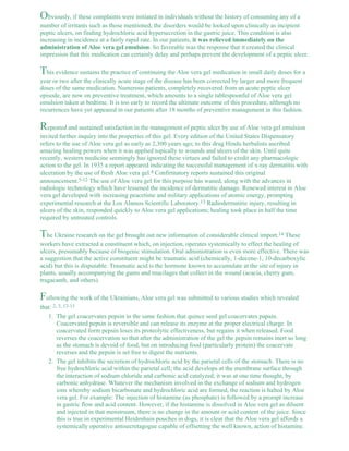 Obviously, if these complaints were initiated in individuals without the history of consuming any of a 
number of irritants such as those mentioned, the disorders would be looked upon clinically as incipient 
peptic ulcers, on finding hydrochloric acid hypersecretion in the gastric juice. This condition is also 
increasing in incidence at a fairly rapid rate. In our patients, it was relieved immediately on the 
administration of Aloe vera gel emulsion. So favorable was the response that it created the clinical 
impression that this medication can certainly delay and perhaps prevent the development of a peptic ulcer. 
This evidence sustains the practice of continuing the Aloe vera gel medication in small daily doses for a 
year or two after the clinically acute stage of the disease has been corrected by larger and more frequent 
doses of the same medication. Numerous patients, completely recovered from an acute peptic ulcer 
episode, are now on preventive treatment, which amounts to a single tablespoonful of Aloe vera gel 
emulsion taken at bedtime. It is too early to record the ultimate outcome of this procedure, although no 
recurrences have yet appeared in our patients after 18 months of preventive management in this fashion. 
Repeated and sustained satisfaction in the management of peptic ulcer by use of Aloe vera gel emulsion 
invited further inquiry into the properties of this gel. Every edition of the United States Dispensatory 
refers to the use of Aloe vera gel as early as 2,300 years ago; to this drug Hindu herbalists ascribed 
amazing healing powers when it was applied topically to wounds and ulcers of the skin. Until quite 
recently, western medicine seemingly has ignored these virtues and failed to credit any pharmacologic 
action to the gel. In 1935 a report appeared indicating the successful management of x-ray dermatitis with 
ulceration by the use of fresh Aloe vera gel.4 Confirmatory reports sustained this original 
announcement.5-12 The use of Aloe vera gel for this purpose has waned, along with the advances in 
radiologic technology which have lessened the incidence of dermatitic damage. Renewed interest in Aloe 
vera gel developed with increasing peacetime and military applications of atomic energy, prompting 
experimental research at the Los Alamos Scientific Laboratory.13 Radiodermatitic injury, resulting in 
ulcers of the skin, responded quickly to Aloe vera gel applications; healing took place in half the time 
required by untreated controls. 
The Ukraine research on the gel brought out new information of considerable clinical import.14 These 
workers have extracted a constituent which, on injection, operates systemically to effect the healing of 
ulcers, presumably because of biogenic stimulation. Oral administration is even more effective. There was 
a suggestion that the active constituent might be traumatic acid (chemically, 1-decene-1, 10-decarboxylic 
acid) but this is disputable. Traumatic acid is the hormone known to accumulate at the site of injury in 
plants, usually accompanying the gums and mucilages that collect in the wound (acacia, cherry gum, 
tragacanth, and others). 
Following the work of the Ukrainians, Aloe vera gel was submitted to various studies which revealed 
that: 2, 3, 13-15 
The gel coacervates pepsin in the same fashion that quince seed gel coacervates papain. 
Coacervated pepsin is reversible and can release its enzyme at the proper electrical charge. In 
coacervated form pepsin loses its proteolytic effectiveness, but regains it when released. Food 
reverses the coacervation so that after the administration of the gel the pepsin remains inert so long 
as the stomach is devoid of food, but on introducing food (particularly protein) the coacervate 
reverses and the pepsin is set free to digest the nutrients. 
1. 
The gel inhibits the secretion of hydrochloric acid by the parietal cells of the stomach. There is no 
free hydrochloric acid within the parietal cell; the acid develops at the membrane surface through 
the interaction of sodium chloride and carbonic acid catalyzed, it was at one time thought, by 
carbonic anhydrase. Whatever the mechanism involved in the exchange of sodium and hydrogen 
ions whereby sodium bicarbonate and hydrochloric acid are formed, the reaction is halted by Aloe 
vera gel. For example: The injection of histamine (as phosphate) is followed by a prompt increase 
in gastric flow and acid content. However, if the histamine is dissolved in Aloe vera gel as diluent 
and injected in that menstruum, there is no change in the amount or acid content of the juice. Since 
this is true in experimental Heidenhain pouches in dogs, it is clear that the Aloe vera gel affords a 
systemically operative antisecretagogue capable of offsetting the well known, action of histamine. 
2. 
 