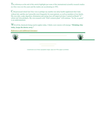 The references at the end of this article highlight just some of the international scientific research studies 
on Aloe vera over the years and the studies are accelerating in 1992. 
Cold processed whole leaf Aloe vera is perhaps my number one daily health supplement that I take 
without fail, and the one I prescribe most frequently for most patients, as well as members of my family. 
My own skin, scalp, digestion, elimination and energy have all improved since I started on Brand “A” 
whole leaf Aloe products. My own research with “God’s miracle plant” will continue. “So far, so good,” 
is an understatement. 
With all the chemicals being used in apples today, I think a new maxim will emerge: “Drinking Aloe 
today, keeps the doctor away.” 
References and additional Literature 
Unauthorized use of these copyrighted images, logos and HTML pages is prohibited. 
 