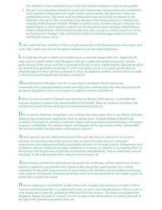 The inhibition is more marked if the gel is fed orally and the histamine is injected subsequently. 
The gel is an extraordinary demulcent comprised of mannuronic and glucuronic units combined to 
form a polymer of high molecular weight. Gastric mucin contains only glucuronic units in its 
carbohydrate moiety. The uronic acids are natural detoxicants and as they are released by the 
hydrolytic cleavage of Aloe vera gel they may take part in the healing process by stripping toxic 
materials of their harmful irritation. Whether or not this occurs, however, the gel is tenacious to a 
marked degree, in which property it excels over all other known gums including methylcellulose. 
Unlike methylcellulose, which is biochemically inert, Aloe vera gel is certainly reactive. It serves 
as a biochemical “bandage” and is protectively helpful in restraining aggravating irritants from 
reaching the sensitive ulcer. 
3. 
To the extent that these attributes of Aloe vera gel are operable in the human being in whom peptic ulcer 
exists, they should meet obvious therapeutic indications with anticipated helpfulness. 
In its fresh state the gel is slightly acrid and possesses a somewhat disagreeable odor. Apparently the 
odor is due to volatile matters which disappear if the gel is subjected to proper processing. Tartness, 
partly because of free uronic acid that is contained in the gel, is easily compensated by adjusting the pH to 
any desired level, preferably around pH 6.5 to 6.8. Like gastric mucin, it is a glairy gel that does not 
altogether appeal to those who have a distaste for thick, mucilaginous products; but this feature is readily 
overcome by emulsifying the gel with heavy mineral oil. 
Almost all patients with peptic ulcer are to some degree constipated. Harsh laxatives are 
constraindicated. Liquid petrolatum in small doses helps this condition and at the same time protects the 
gel against degradation such as occurs when it is admixed with an oxidizable oil. 
If there is reason to suspect a lowered tissue resistance on the part of the mucosa, it is probable that 
measures designed to improve the general health may be helpful. There are no known procedures that 
satisfactorily benefit the tone of the gastric or duodenal mucosa directly. 
Diet is certainly important, though there is no evidence that relates peptic ulcer to any dietetic deficiency 
requiring special nutritional supplements (such as cabbage juice). Frequent feeding of bland foods; 
avoidance of mechanical, chemical, or thermal irritants; and the provision of nutrient balance with respect 
to protein, carbohydrate, fat, mineral, vitamin, and adequate caloric requirements suffice. Innumerable 
diet lists are available that plan menus achieving this objective. 
At best, antacids can only effect neutralization of the acid; they have no control over its excessive 
secretion. In selecting an antacid the clinician seeks an ideal which does not exist: prolonged 
neutralization when administered orally in acceptable amounts; no untoward systemic derangements such 
as alkalosis; absence of delayed secondary stimulation of secretion; no cathartic or constipating effect; no 
interference with the processes of digestion or absorption; and palatability. Such an antacid has yet to be 
developed. In the study presented here, antacids were not used at all. 
Anticholinergic restraint of acid secretion is directed to the interference with the transmission of nerve 
impulses mediated by acetylcholine and is based on the concept that vagal hyperactivity is chiefly 
responsible for the gastric hypersecretion. In some instances Pro-Banthine was prescribed in usual doses 
at the initiation of treatment. Emotional disturbance needs to be identified and an effort made to guide the 
patient into a tension-free routine. 
However tempting it is scientifically to split such a series of peptic ulcer patients so as to have half on 
treatment and half on placebo, it is impractical to carry on such a test in private practice. Patients come in 
to be treated and to obtain the quickest possible relief from their distress. The doctor must dispatch this 
obligation. Despite this lack of “control” it is obvious that certain interpretations are entirely plausible in 
the fight of the experience presented. These are: 
 