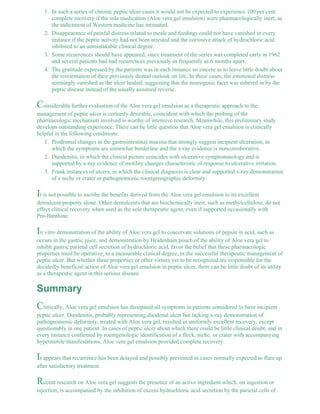 In such a series of chronic peptic ulcer cases it would not be expected to experience 100 per cent 
complete recovery if the sole medication (Aloe vera gel emulsion) were pharmacologically inert, as 
the indictment of Western medicine has intimated. 
1. 
Disappearance of painful distress related to meals and feedings could not have vanished in every 
instance if the peptic activity had not been arrested and the corrosive attack of hydrochloric acid 
inhibited to an unmistakable clinical degree. 
2. 
Some recurrences should have appeared, since treatment of the series was completed early in 1962 
and several patients had had recurrences previously as frequently as 6 months apart. 
3. 
The gratitude expressed by the patients was in each instance so sincere as to leave little doubt about 
the reorientation of their previously dismal outlook on life. In these cases, the emotional distress 
seemingly vanished as the ulcer healed, suggesting that the neurogenic facet was ushered in by the 
peptic disease instead of the usually assumed reverse. 
4. 
Considerable further evaluation of the Aloe vera gel emulsion as a therapeutic approach to the 
management of peptic ulcer is certainly desirable, coincident with which the probing of the 
pharmacologic mechanism involved is worthy of intensive research. Meanwhile, this preliminary study 
develops outstanding experience. There can be little question that Aloe vera gel emulsion is clinically 
helpful in the following conditions: 
Prodromal changes in the gastrointestinal mucosa that strongly suggest incipient ulceration, in 
which the symptoms are somewhat borderline and the x-ray evidence is noncorroborative. 
1. 
Duodenitis, in which the clinical picture coincides with ulcerative symptomatology and is 
supported by x-ray evidence of motility changes characteristic of response to ulcerative irritation. 
2. 
Frank instances of ulcers, in which the clinical diagnosis is clear and supported x-ray demonstration 
of a niche or crater or pathognomonic roentgenographic deformity. 
3. 
It is not possible to ascribe the benefits derived from the Aloe vera gel emulsion to its excellent 
demulcent property alone. Other demulcents that are biochemically inert, such as methylcellulose, do not 
effect clinical recovery when used as the sole therapeutic agent, even if supported occasionally with 
Pro-Banthine. 
In vitro demonstration of the ability of Aloe vera gel to coacervate solutions of pepsin in acid, such as 
occurs in the gastric juice, and demonstration by Heidenhain pouch of the ability of Aloe vera gel to 
inhibit gastric parietal cell secretion of hydrochloric acid, favor the belief that these pharmacologic 
properties must be operative, to a measurable clinical degree, in the successful therapeutic management of 
peptic ulcer. But whether these properties or other virtues yet to be recognized are responsible for the 
decidedly beneficial action of Aloe vera gel emulsion in peptic ulcer, there can be little doubt of its utility 
as a therapeutic agent in this serious disease. 
Summary 
Clinically, Aloe vera gel emulsion has dissipated all symptoms in patients considered to have incipient 
peptic ulcer. Duodenitis, probably representing duodenal ulcer but lacking x-ray demonstration of 
pathognomonic deformity, treated with Aloe vera gel, resulted in uniformly excellent recovery, except 
questionably in one patient. In cases of peptic ulcer about which there could be little clinical doubt, and in 
every instance confirmed by roentgenologic identification of a fleck, niche, or crater with accompanying 
hypermotile manifestations, Aloe vera gel emulsion provided complete recovery. 
It appears that recurrence has been delayed and possibly prevented in cases normally expected to flare up 
after satisfactory treatment. 
Recent research on Aloe vera gel suggests the presence of an active ingredient which, on ingestion or 
injection, is accompanied by the inhibition of excess hydrochloric acid secretion by the parietal cells of 
 
