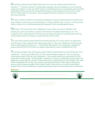 Our previous studies have provided evidence that Aloe vera may contain a growth factor like 
substance.2, 3, 4 Recently, Winters14 presented data regarding a growth stimulating as well as a growth 
suppressant substance in Aloe gel. PAGE analysis revealed the presence of a polypeptide species possibly 
responsible for these activities. By immunoblot technique, the Aloe substances were found to contain 
Na+/K+ATPase and Con A activities. These mitogenic lectin-like substances in Aloe have been 
previously described. 
Therefore, with this foundation of knowledge regarding the exogenous administration of cytokines and 
Aloe substances in the process of wound healing, we closely examined Aloe vera gel 1:1 (#5) to provide 
further evidence of its wound-healing potential compared to other chemotherapeutic agents. 
McCauley, et al4 showed that silver sulfadiazine in tissue culture was toxic to fibroblasts and 
keratinocytes, and Leitch and his co-workers5 showed that it retarded wound healing in vivo. We 
wondered if Aloe would respond as bFGF did in reversing the retardation of wound healing9 and if the 
treated, healed wound was stronger or weaker than the control wound. 
The Aloe-alone treated wounds healed faster and had a half-life of 6.14 days which was significantly 
(p<0.05) shorter when compared to the other groups (Table 2). The silver sulfadiazine and Aloe group, 
while it healed significantly faster (p = <0.05) than the Bactroban® silver sulfadiazine, clindamycin 
groups, had a half-life of 6.94 which was slightly longer than the control wound (half-life 6.38). 
The breaking strength of the Aloe-treated wound (1.640) was significantly less (p<0.05) than the silver 
sulfadiazine + Aloe group (2.000) (Table II). The control breaking strength was 1.461, less than the 
Aloe-treated wounds, while the silver sulfadiazine + Aloe treated wounds were significantly (p<0.05) 
greater than all other groups. The Bactroban® -clindamycin- and silver sulfadiazine-treated wounds were 
apparently stronger than the controls, but the healing time was significantly (p<0.05) retarded. This study 
further substantiates the fact that Aloe contains a growth promoting factor that enhances the healing 
process and the breaking strength of these healed wounds. Aloe can also reverse the wound healing 
retardant effect of silver sulfadiazine, a topical antimicrobial used to treat and control burn wound sepsis. 
References 
 