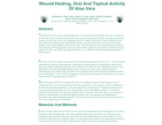 Wound Healing, Oral And Topical Activity 
Of Aloe Vera 
By Robert H. Davis, Ph.D.; Mark G. Leitner, R.Ph., D.P.M.; Joseph M. 
Russo, D.P.M. & Megan E. Byrne, B.S. 
Journal Of The American Podiatric Medical Assoc. Vol 79, Number 11, Nov 
1989, P559-62 
Abstract 
The influence of Aloe vera, orally and topically, on wound healing was studied. Wounds were induced 
on both sides of the vertebral column of ICR mice using a biopsy punch. For the oral study, experimental 
animals received Aloe vera in their drinking water for 2 months, whereas the control animals received 
only water. In the topical study, experimental animals were given 25% Aloe vera in Eucerin® cream 
topically. The control animals received cream only. A 62.5% reduction in wound diameter was noted in 
mice receiving 100 mg/kg/day oral Aloe vera and a 50.80% reduction was recorded in animals receiving 
topical 25% Aloe vera. These data suggest that Aloe vera is effective by both oral and topical routes of 
administration. 
Previous studies have amply demonstrated the wound-healing influence of Aloe vera.1, 2 Aloe vera given 
subcutaneously showed a dose-response relationship on improvement of wound healing. Decolorized 
Aloe vera (without anthraquinones) was more effective than colorized Aloe. Addition of vitamin C and 
RNA did not increase the wound-healing potency of Aloe vera. Aloe vera is a natural substance 
containing enzymes, amino acids, and other active ingredients that contain important properties needed 
for wound healing.3, 4 Aloe’s watery composition may increase the migration of epithelial cells so that an 
improvement of wound healing is recorded.5-7 
Rowe8 found that 50% of rats treated with Aloe vera exhibited improved wound healing. Crewe9 
reported that Aloe vera advanced healing with tissue regeneration. This response could be explained by 
the fact that Aloe dilated capillaries to increase blood flow to injured areas.10 In fact, decolorized Aloe 
vera improved wound healing in a dose-related fashion even in the diabetic animals,11 in which the 
healing of vascular tissue was impaired. Possibly, there are specific factors that Aloe vera overcomes to 
improve wound healing. In normal and diabetic animals, Aloe vera possesses anti-inflammatory, 
antiedemic, and improved healing properties. This study attempts to show the oral and topical activity of 
Aloe vera in improving wound healing. 
Materials And Methods 
In the oral study, adult male ICR mice (35 to 45 gm, 8 animals/group) received food grade Aloe vera for 
2 months in their drinking water. The control animals did not receive any Aloe vera. The mice were 
anesthetized and shaved on both sides of the back. A 6-mm punch biopsy was used to induce two skin 
wounds on each side of the vertebral column. The diameters of the wounds were measured from anterior 
to posterior with a Vernier® caliper. Standard errors and p-values were subsequently calculated. 
 