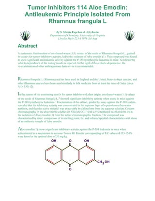 Tumor Inhibitors 114 Aloe Emodin: 
Antileukemic Principle Isolated From 
Rhamnus frangula L 
By S. Morris Kupchan & Aziz Karim 
Department of Chemistry, University of Virginia 
Lloydia 39(4):223-4 1976 Jul-Aug 
Abstract 
A systematic fractionation of an ethanol-water (1:1) extract of the seeds of Rhamnus frangula L., guided 
by assays for tumor-inhibitory activity, led to the isolation of Aloe emodin (1). This compound was found 
to show significant antileukemic activity against the P-388 lymphocytic leukemia in mice. A noteworthy 
vehicle-dependence of the testing results is reported. In the light of this vehicle-dependence, the 
re-examination of other anthraquinone derivatives is recommended. 
Rhamnus frangula L. (Rhamnaceae) has been used in England and the United States to treat cancers, and 
other Rhamnus species have been used similarly in folk medicine from at least the time of Galen (circa 
A.D. 150) (2). 
In the course of our continuing search for tumor inhibitors of plant origin, an ethanol-water (1:1) extract 
of the seeds of Rhamnus frangula L.2 showed significant inhibitory activity when tested in mice against 
the P-388 lymphocytic leukemia3. Fractionation of the extract, guided by assay against the P-388 system, 
revealed that the inhibitory activity was concentrated in the aqueous layer of a petroleum ether-water 
partition, and that the active material was extractable by chloroform from the aqueous solution. Column 
chromatography of the chloroform solubles on SilicAR CC-7 with 2.5% methanol in chloroform led to 
the isolation of Aloe emodin (1) from the active chromatographic fraction. The compound was 
characterized by direct comparison of its melting point, tlc, and infrared spectral characteristics with those 
of an authentic sample of Aloe emodin. 
Aloe emodin (1) shows significant inhibitory activity against the P-388 leukemia in mice when 
administered as a suspension in acetone-Tween 80. Results corresponding to T/C values of 133-154% 
were found at the optimal dose of 20 mg/kg. 
 