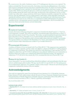 In a recent review, the results of antitumor assays of 379 anthraquinone derivatives were reported. The 
authors concluded that “the most noteworthy observation concerning the anthraquinones is the relative 
lack of activity among the numerous derivatives tested from this group” (4). None were found to inhibit 
the L-1210 leukemia in mice, and only five showed some activity against solid tumor systems. Aloe 
emodin (NSC-38628) was among the derivatives which were found to be inactive. Since the P-388 system 
did not number among the tumors used in the study, our discovery of the antileukemic activity of Aloe 
emodin may reflect only a unique sensitivity of this mouse leukemia toward the compound. We note here, 
however, that the antileukemic activity of Aloe emodin is particularly vehicle-dependent, and that the 
reproducible inhibitory activity toward the P-388 system was manifested only when the acetone-Tween 
80 suspension was used. In view of this fact, a re-examination of other anthraquinones for potential 
antitumor activity, with particular attention to possible vehicle-dependence, may be rewarded by the 
discovery of new and useful structure-activity relationships. 
Experimental 
Extraction & Fractionation - 
Ground, dried seeds of Rhamnus frangula L. (1 kg) were extracted with ethanol-water (1:1, 7 liters) at 
room temperature overnight. The extract was filtered, concentrated under reduced pressure to about 1.5 
liters and freeze-dried, to yield 163 g of residue. The residue was partitioned between petroleum ether (2 
liters) and water (2 liters), whereupon 13.5 g of solid remained undissolved and was separated by 
filtration. Evaporation of the petroleum ether to dryness under reduced pressure yielded 11 g of residue. 
The aqueous solution was extracted with chloroform (2 X 2 liters), and evaporation of the chloroform 
extract to dryness under reduced pressure yielded 9.5 g of residue (fraction A). 
Chromatography Of Fraction A - 
A solution of fraction A (8 g) was treated with 25 g of SilicAR CC-7. The suspension was evaporated to 
dryness on a rotary evaporator, and the residue was added to a column of SilicAR CC-7 (500 g) prepared 
as a suspension in chloroform. The column was eluted first with chloroform (1 liter) and then with 2.5% 
methanol in chloroform, and 30 X 100 ml subfractions were collected. Subfractions were examined by tlc 
and those which were similar were combined and submitted for biological testing. The aggregate of 
subtractions 17-25, all rich in Aloe emodin (RF 0.54), constituted the sole active fraction (B, 1.9 g). 
Isolation Of Aloe Emodin (1) - 
Active fraction B (1.5 g) was crystallized from chloroform-methanol, and recrystallization from the same 
solvents yielded orange-yellow needles (700 mg), mp 223-224o; lit. mp 223-225o (5). The melting point 
was not depressed by admixture of an authentic sample of Aloe emodin5. Mixture tlc and infrared spectral 
comparisons confirmed the identity of the two samples. 
Acknowledgments 
This work was supported by grants from the National Cancer Institute (CA-11718) and the American 
Cancer Society (CI-102), and a contract with the Division of Cancer Treatment, National Cancer Institute, 
National Institutes of Health, Department of Health, Education, and Welfare (NO1-CM-12099). The 
excellent technical assistance of Mrs. C. Marcks is gratefully acknowledged. 
Received 8 December 1975. 
LITERATURE CITED 
1. Kupchan SM 1976. Novel plant-derived tumor inhibitors and their mechanisms of action. Cancer Chemother. Rep., in 
press. 
2. Hartwell JL 1971. Plants used against cancer. A survey. Lloydia 34: 103. 
3. Geran RI; Greenberg NH; Macdonald MM; Schumacher AM; Abbott BJ 1972. Protocols for screening chemical 
agents and natural products against animal tumors and other biological systems (third edition). Cancer Chemother. Rep., 
 