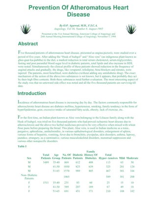 Prevention Of Atheromatous Heart 
Disease 
By O.P. Agarwal, M.D., F.I.C.A. 
Angiology, Vol 36, Number 8, August 1985 
Presented at the 31st Annual Meeting, American College of Angiology and 
26th Annual Meeting,International College of Angiology, November 5, 1984. 
Abstract 
Five thousand patients of atheromatous heart disease, presented as angina pectoris, were studied over a 
period of five years. After adding the “Husk of Isabgol” and “Aloe vera” (an indigenous plant known as 
ghee-guar-ka-paththa) to the diet, a marked reduction in total serum cholesterol, serum triglycerides, 
fasting and post parandial blood sugar level in diabetic patients, total lipids and also increase in HDL 
were noted. Simultaneously the clinical profile of these patients showed reduction in the frequency of 
anginal attacks and gradually, the drugs, like verapamil, nifedipine, beta-blockers and nitrates, were 
tapered. The patients, most benefitted, were diabetics (without adding any antidiabetic drug). The exact 
mechanism of the action of the above two substances is not known, but it appears, that probably they act 
by their high fibre contents. Both these substances need further evaluation. The most interesting aspect of 
the study was that no untoward side effect was noted and all the five thousand patients are surviving till 
date. 
Introduction 
Incidence of atheromatous heart disease is increasing day by day. The factors commonly responsible for 
atherosclerotic heart disease are diabetes mellitus, hypertension, smoking, family tendency in the form of 
hyperlipidemias, gout, excessive intake of saturated fatty acids, obesity, lack of exercise, etc. 
For the first time, an Indian plant known as Aloe vera belonging to the Liliacee family along with the 
Husk of Isabgol, was tried on five thousand patients who had proved ischaemic heart disease due to 
atherosclerosis and the above two herbal medicines proved to be very effective when mixed with wheat 
flour paste before preparing the bread. This plant; Aloe vera, is used in Indian medicine as a tonic, 
purgative, aphrodisiac, antihelminthic, in various opthalmological disorders, enlargement of spleen, 
various forms of hepatitis, vomiting, fever due to bronchitis, erysipelas, skin disorders, asthma, leprosy, 
jaundice, strangury, as a carminative, various musculoskeletal disorders, menstrual suppression and 
various other nonspecific disorders. 
Table I 
Sex 
Total 
Patients 
Age 
Group 
No. Of 
Patients 
Diabetic 
Patients 
Family 
History Of 
Diabetics 
Total 
Hyper- tensives Mild Moderate 
M 3489 35-40 869 612 408 115 65 50 
M 41-50 1050 823 639 325 201 124 
M 51-65 1570 989 805 467 301 166 
Non- Diabetic 
Patients 
1065 589 381 208 
F 1511 35-40 231 85 60 25 15 10 
F 41-50 589 207 189 67 49 18 
F 51-65 691 451 371 210 108 102 
 