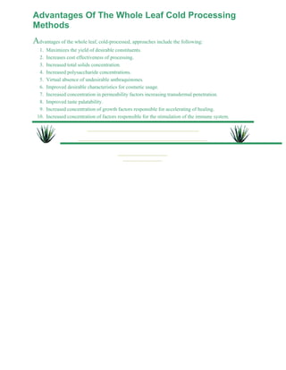 Advantages Of The Whole Leaf Cold Processing 
Methods 
Advantages of the whole leaf, cold-processed, approaches include the following: 
1. Maximizes the yield of desirable constituents. 
2. Increases cost effectiveness of processing. 
3. Increased total solids concentration. 
4. Increased polysaccharide concentrations. 
5. Virtual absence of undesirable anthraquinones. 
6. Improved desirable characteristics for cosmetic usage. 
7. Increased concentration in permeability factors increasing transdermal penetration. 
8. Improved taste palatability. 
9. Increased concentration of growth factors responsible for accelerating of healing. 
10. Increased concentration of factors responsible for the stimulation of the immune system. 
 