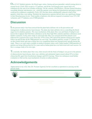 Out of 3167 diabetic patients, the blood sugar values, fasting and post parendial, started coming down to 
normal levels (Table XIII) except in 177 patients, and all the oral hypoglycemic agents had to be 
withdrawn by the end of two months of therapy. On the contrary, beta blockers, calcium channel blockers, 
isosorbide dinitrate and diuretics, etc., which the patients were taking for hypertension and angina control, 
could not be withdrawn completely (Table XIV) but their doses substantially reduced to half of the 
quantity which they were taking. Similarly the hypertensive patients did not show any significant change 
in their blood pressure levels. Total number of patients who did not respond to treatment were 525 (348 
ischaemic and 177 diabetics out of 5000 patients). 
Discussion 
In the present study it has been noticed that the plant had a definite role in the prevention and 
management of atherosclerotic heart disease. The plant also had a definite role in controlling the blood 
sugar level in diabetic patients. The exact mechanism of the plant Aloe vera and Husk of Isabgol is not 
known but it appears that both these substances act by their high fibre contents and these substances need 
further evaluation. In the entire study no untoward side effect was noticed and all the patients were 
followed for a period of five years from July 1978 to June 1983 and all the patients turned up for regular 
follow up and till date all the 5000 patients are surviving. The diabetic patients, except 177 patients, are 
on diet control alone and none of them has ever complained about any hypoglycemic episode during the 
study. There is no such study available in medical literature where such a large number (5000 patients) of 
patients are being followed up for five years and no Indian plant has ever been tried with such success. So 
this is a unique study of its own type. 
To conclude, the Indian plant Aloe vera, when mixed with the Husk of Isabgol, was given to the patients 
of atherosclerotic heart disease, there was a definite and substantial improvement (about 95%) in their 
clinical profile apart from biochemical changes and ECG tracings. These two substances need further 
evaluation to find out the exact mechanism of action on atherosclerosis. 
Acknowledgements 
Appreciation to my wife, Smt. Dr. Poonam Agarwal, for her excellent co-operation in carrying out the 
present study. 
 