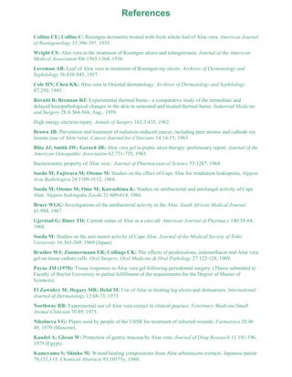 References 
Collins CE; Collins C: Roentgen dermatitis treated with fresh whole leaf of Aloe vera. American Journal 
of Roentgenology 33:396-397, 1935. 
Wright CS: Aloe vera in the treatment of Roentgen ulcers and telangiectasis. Journal of the American 
Medical Association l06:1363-1364, 1936. 
Loveman AB: Leaf of Aloe vera in treatment of Roentgen ray ulcers. Archives of Dermatology and 
Syphilology 36:838-843, 1937. 
Cole HN; Chen KK: Aloe vera in Oriental dermatology. Archives of Dermatology and Syphilology 
47:250, 1943. 
Rovatti B; Brennan RJ: Experimental thermal burns - a comparative study of the immediate and 
delayed histopathological changes in the skin in untreated and treated thermal burns. Industrial Medicine 
and Surgery 28:8:364-368, Aug., 1959. 
High energy electron injury. Annals of Surgery 162:3:435, 1962. 
Brown JB: Prevention and treatment of radiation-induced cancer, including pure atomic and cathode ray 
lesions (use of Aloe vera). Cancer Journal for Clinicians 14:14-15, 1963. 
Blitz JJ; Smith JW; Gerard JR: Aloe vera gel in peptic ulcer therapy: preliminary report. Journal of the 
American Osteopathic Association 62:731-735, 1963. 
Bacteriostatic property of Aloe vera.: Journal of Pharmaceutical Science 53:1287, 1964. 
Soeda M; Fujiwara M; Otomo M: Studies on the effect of Cape Aloe for irradiation leukopenia. Nippon 
Acta Radiologica 24:1109-1112, 1964. 
Soeda M; Otomo M; Ome M; Kawashima K: Studies on antibacterial and antifungal activity of Cape 
Aloe. Nippon Saikingaku Zasshi 21:609-614, 1966. 
Bruce WGG: Investigations of the antibacterial activity in the Aloe. South African Medical Journal 
41:984, 1967. 
Gjerstad G; Riner TD: Current status of Aloe as a cure all. American Journal of Pharmacy 140:58-64, 
1968. 
Soeda M: Studies on the anti-tumor activity of Cape Aloe. Journal of the Medical Society of Toho 
University 16:365-369, 1969 (Japan). 
Brasher WJ; Zimmermann ER; Collings CK: The effects of prednisolone, indomethacin and Aloe vera 
gel on tissue culture cells. Oral Surgery, Oral Medicine & Oral Pathology 27:122-128, 1969. 
Payne JM (1970): Tissue responses to Aloe vera gel following periodontal surgery. (Thesis submitted to 
Faculty of Baylor University in partial fulfillment of the requirements for the Degree of Master of 
Sciences). 
El Zawahry M; Hegazy MR; Helal M: Use of Aloe in treating leg ulcers and dermatoses. International 
Journal of Dermatology 12:68-73, 1973. 
Northway RB: Experimental use of Aloe vera extract in clinical practice. Veterinary Medicine/Small 
Animal Clinician 70:89, 1975. 
Nikolaeva VG: Plants used by people of the USSR for treatment of infected wounds. Farmatsiya 28:46 
49, 1979 (Moscow). 
Kandel A; Gbran W: Protection of gastric mucosa by Aloe vera. Journal of Drug Research 11:191-196, 
1979 (Egypt). 
Kameyama S; Shinho M: Wound healing compositions from Aloe arborescens extracts. Japanese patent 
79,151,113. Chemical Abstracts 93:10375y, 1980. 
 
