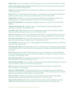 Meadows TP: Aloe as a humectant in new skin preparations. Cosmetics and Toiletries 95:51-56, 1980. 
Winters WD; Benavides R; Clouse WJ: Effects of Aloe extracts on human normal and tumor cells in 
vitro. Economic Botany 35:89-95, 1981. 
Yahgi A, et. al.: Antibradykinin active material in Aloe saponaria. Journal of Pharmaceutical Sciences 
71:1172-1174, 1982. 
Dixit VP: Effects of Aloe barbadensis and clofibrate on serum lipids in tritoninduced hyperlipidemia in 
presbyter entellus rnonkeys. Indian Journal of Medical Research 78:417-421, 1983. 
Sotnikovg EP: Therapeutic use of Aloe in experimental stomach ulcers (Lechebnoe primenie Aloe 
prieksperimental). ’Nych Igzvakh Zhelukka Vrach Deb 6:71-74, June 1984 (Russia). 
Gribel NV; Pashinski VG: Antimetastatic’ properties of Aloe juice. Vopr Onkol 32:12:38-40, 1986 
(Russia). 
Ghannam M; Kingston M: Antidiabetic activity of Aloes preliminary clinical and experimental 
observations. Horm. Res. 24:4:288-294, 1986. 
Davis RH; Agnew PS: Antiarthritic activity of anthraquinones found in Aloe for podiatric medicine. 
Journal of American Podiatric Medical Assn. 76:2:61-66, Feb., 1986. 
Dixit VP: Hypolipidemic effect of Aloe barbadensis (Aloe fraction I) in cholesterol-fed rats. Lipid and 
Lipoprotein Metabolism, Proc. National Academy Science India: Sect. B (Biol. Sci.) 5:339-342, 1986. 
Davis RH; Leitner MG: Topical anti-inflammatory activity of Aloe vera as measured by ear swelling. 
Journal of American Podiatric Medical Assn. 77:11:510-512, Nov. 1987. 
Al Awadi FM: Studies on the activity of individual plants of anantidiabetic plant mixture. Acta Diabetol 
Lab. 24:1:37-41, Jan-Mar. 1987. 
McAnalley BW, PhD., et. al.: Demonstration of in-vitro antiviral action of Acemannan against multiple 
viruses including the HIV virus. Presented at IV International Conference on AIDS (Stockholm, Sweden, 
June 1988). 
Fan YS, et. al.: Protective effect of extracts from Aloe vera L. var. chinensis on experimental hepatic 
lesions and a primary clinical study on the injection of in-patients with hepatitis. Chung Kuo Chung Yao 
Tsa Chih 14:12:746-748, Dec. 1989. 
Davis RH; Leitner MG: Wound healing, oral and topical activity of Aloe vera. Journal of American 
Podiatric Medical Assn. 79:11:559-562, Nov. 1989. 
Davis RH; Rosenthal KY: Processed Aloe vera administered topically inhibits inflammation. Journal of 
American Podiatric Medical Assn. 79:8:395-397, Aug. 1989. 
Sato Y: Protection effects of Aloe arborescens on skin injury by X-irradiation. Yakmgakn Zasshi 
110:11:876-884, Nov. 1990 (Japan). 
Pulse TL; Uhlig, Elizabeth: A significant improvement in a clinical pilot study utilizing nutritional 
supplements, essential fatty acids and stabilized Aloe vera juice in 29 HIV seropositive, ARC and AIDS 
patients. Journal of Advancement in Medicine 3:4, Winter 1990. 
Perry SY, M.D., et. al.: Decreased mortality of normal murine sarcoma in mice treated with the 
immunomodulator, Acernannan. Molecular Biotherapeutics 3:79-87, June 1991. 
Sheets, Mark, D.V.M., et al.: Studies on the effect of Acemannan on retrovirus infections: clinical 
stabilization of feline leukemia virus-infected cats. Molecular Biotherapy 3:41-45, Mar. 1991. 
