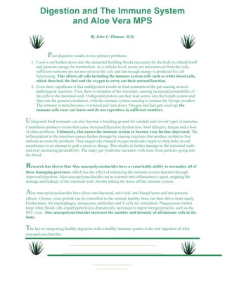 Digestion and The Immune System 
and Aloe Vera MPS 
By John C. Pittman, M.D. 
Poor digestion results in two primary problems: 
Food is not broken down into the elemental building blocks necessary for the body to rebuild itself 
and generate energy for metabolism. At a cellular level, toxins are not removed from the cells, 
sufficient nutrients are not moved in to the cell, and not enough energy is produced for cell 
functioning. This affects all cells including the immune system cells such as white blood cells, 
which then lack the fuel and the oxygen to carry out their normal function. 
1. 
Even more significant is that maldigestion results in food remnants in the gut causing several 
pathological reactions. First, there is irritation of the intestines, causing increased permeability of 
the cells in the intestinal wall. Undigested protein can then leak across into the lymph system and 
then into the general circulation, with the immune system reacting to contain the foreign invaders. 
The immune system becomes overtaxed and runs down. Oxygen and fuel gets used up; the 
immune cells wear out faster and do not reproduce in sufficient numbers. 
2. 
Undigested food remnants can also become a breeding ground for candida and several types of parasites. 
Candidiasis produces toxins that cause increased digestion dysfunction, food allergies, fatigue and a host 
of other problems. Ultimately, this causes the immune system to become even further depressed. The 
inflammation in the intestines causes further damage by causing reactions that produce oxidative free 
radicals as waste by-products. Then negatively charged oxygen molecules begin to chop holes in cell 
membranes in an attempt to grab a positive charge. This results in further damage to the intestinal walls 
and ever increasing permeability. The leaky gut syndrome increases with more food particles going into 
the blood. 
Research has shown that Aloe mucopolysaccharides have a remarkable ability to normalize all of 
these damaging processes, which has the effect of enhancing the immune system function through 
improved digestion. Aloe mucopolysaccharides act as a potent anti-inflammatory agent, stopping the 
damage and leakage of the intestinal wall, thereby taking the stress off the immune system. 
Aloe mucopolysaccharides have direct anti-bacterial, anti-viral, anti-fungal/yeast and anti-parasite 
effects. Chronic yeast growth can be controlled so the normal, healthy flora can then thrive more easily. 
Furthermore, the macrophages, monocytes, antibodies and T-cells are stimulated. Phagocytosis (when 
large white blood cells engulf particles) is dramatically increased to ingest foreign proteins, such as the 
HIV virus. Aloe mucopolysaccharides increases the number and intensity of all immune cells in the 
body. 
The key to integrating healthy digestion with a healthy immune system is the oral ingestion of Aloe 
mucopolysaccharides. 
 