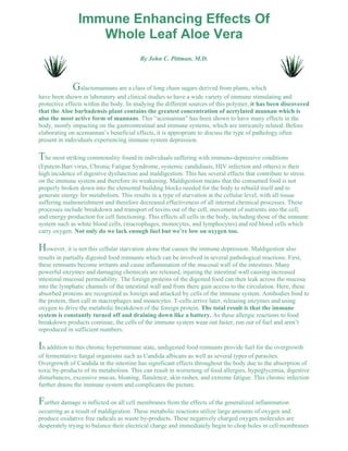 Immune Enhancing Effects Of 
Whole Leaf Aloe Vera 
By John C. Pittman, M.D. 
Galactomannans are a class of long chain sugars derived from plants, which 
have been shown in laboratory and clinical studies to have a wide variety of immune stimulating and 
protective effects within the body. In studying the different sources of this polymer, it has been discovered 
that the Aloe barbadensis plant contains the greatest concentration of acetylated mannan which is 
also the most active form of mannans. This “acemannan” has been shown to have many effects in the 
body, mostly impacting on the gastrointestinal and immune systems, which are intricately related. Before 
elaborating on acemannan’s beneficial effects, it is appropriate to discuss the type of pathology often 
present in individuals experiencing immune system depression. 
The most striking commonality found in individuals suffering with immuno-depressive conditions 
(Epstein-Barr virus, Chronic Fatigue Syndrome, systemic candidiasis, HIV infection and others) is their 
high incidence of digestive dysfunction and maldigestion. This has several effects that contribute to stress 
on the immune system and therefore its weakening. Maldigestion means that the consumed food is not 
properly broken down into the elemental building blocks needed for the body to rebuild itself and to 
generate energy for metabolism. This results in a type of starvation at the cellular level, with all tissue 
suffering malnourishment and therefore decreased effectiveness of all internal chemical processes. These 
processes include breakdown and transport of toxins out of the cell, movement of nutrients into the cell, 
and energy production for cell functioning. This effects all cells in the body, including those of the immune 
system such as white blood cells, (macrophages, monocytes, and lymphocytes) and red blood cells which 
carry oxygen. Not only do we lack enough fuel but we’re low on oxygen too. 
However, it is not this cellular starvation alone that causes the immune depression. Maldigestion also 
results in partially digested food remnants which can be involved in several pathological reactions. First, 
these remnants become irritants and cause inflammation of the mucosal wall of the intestines. Many 
powerful enzymes and damaging chemicals are released, injuring the intestinal wall causing increased 
intestinal mucosal permeability. The foreign proteins of the digested food can then leak across the mucosa 
into the lymphatic channels of the intestinal wall and from there gain access to the circulation. Here, these 
absorbed proteins are recognized as foreign and attacked by cells of the immune system. Antibodies bind to 
the protein, then call in macrophages and monocytes. T-cells arrive later, releasing enzymes and using 
oxygen to drive the metabolic breakdown of the foreign protein. The total result is that the immune 
system is constantly turned off and draining down like a battery. As these allergic reactions to food 
breakdown products continue, the cells of the immune system wear out faster, run out of fuel and aren’t 
reproduced in sufficient numbers. 
In addition to this chronic hyperimmune state, undigested food remnants provide fuel for the overgrowth 
of fermentative fungal organisms such as Candida albicans as well as several types of parasites. 
Overgrowth of Candida in the intestine has significant effects throughout the body due to the absorption of 
toxic by-products of its metabolism. This can result in worsening of food allergies, hypoglycemia, digestive 
disturbances, excessive mucus, bloating, flatulence, skin rashes, and extreme fatigue. This chronic infection 
further drains the immune system and complicates the picture. 
Further damage is inflicted on all cell membranes from the effects of the generalized inflammation 
occurring as a result of maldigestion. These metabolic reactions utilize large amounts of oxygen and 
produce oxidative free radicals as waste by-products. These negatively charged oxygen molecules are 
desperately trying to balance their electrical charge and immediately begin to chop holes in cell membranes 
 