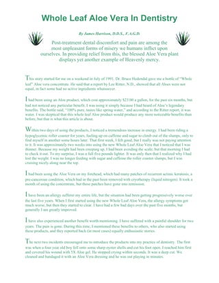 Whole Leaf Aloe Vera In Dentistry 
By James Harrison, D.D.S., F.A.G.D. 
Post-treatment dental discomfort and pain are among the 
most unpleasant forms of misery we humans inflict upon 
ourselves. In providing relief from this, the blessed Aloe Vera plant 
displays yet another example of Heavenly mercy. 
This story started for me on a weekend in July of 1991. Dr. Bruce Hedendal gave me a bottle of “Whole 
leaf” Aloe vera concentrate. He said that a report by Lee Ritter, N.D., showed that all Aloes were not 
equal, in fact some had no active ingredients whatsoever. 
I had been using an Aloe product, which cost approximately $23.00 a gallon, for the past six months, but 
had not noticed any particular benefit. I was using it simply because I had heard of Aloe’s legendary 
benefits. The bottle said, “100% pure, tastes like spring water,” and according to the Ritter report, it was 
water. I was skeptical that this whole leaf Aloe product would produce any more noticeable benefits than 
before, but that is what this article is about. 
Within two days of using the products, I noticed a tremendous increase in energy. I had been riding a 
hypoglycemic roller coaster for years, fueling up on caffeine and sugar to climb out of the slumps, only to 
find myself in another some hours later. That first week, I felt good, but I really was not paying attention 
to it. It was approximately two weeks into using the new Whole Leaf Aloe Vera that I noticed that I was 
thinner. Because my weight had been creeping up, I had been avoiding the scale; but that morning I had 
to check it out. To my surprise, I was a full five pounds lighter. It was only then that I realized why I had 
lost the weight. I was no longer feeding with sugar and caffeine the roller coaster slumps, but I was 
cruising nicely along near the top. 
I had been using the Aloe Vera on my forehead, which had many patches of recurrent actinic keratosis, a 
pre-cancerous condition, which had in the past been removed with cryotherapy (liquid nitrogen). It took a 
month of using the concentrate, but these patches have gone into remission. 
I have been an allergy sufferer my entire life, but the situation had been getting progressively worse over 
the last five years. When I first started using the new Whole Leaf Aloe Vera, the allergy symptoms got 
much worse, but then they started to clear. I have had a few bad days over the past five months, but 
generally I am greatly improved. 
I have also experienced another benefit worth mentioning. I have suffered with a painful shoulder for two 
years. The pain is gone. During this time, I mentioned these benefits to others, who also started using 
these products, and they reported back (in most cases) equally enthusiastic stories. 
The next two incidents encouraged me to introduce the products into my practice of dentistry. The first 
was when a four year old boy fell onto some sharp oyster shells and cut his foot open. I reached him first 
and covered his wound with 5X Aloe gel. He stopped crying within seconds. It was a deep cut. We 
cleaned and bandaged it with an Aloe Vera dressing and he was out playing in minutes. 
 