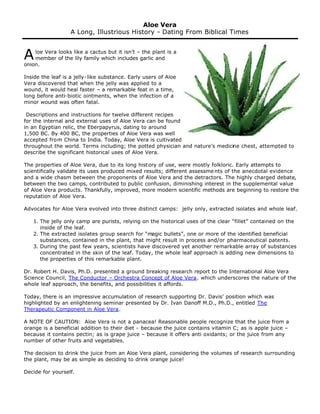 A loe Vera looks like a cactus but it isn’t – the plant is a 
member of the lily family which includes garlic and 
onion. 
Inside the leaf is a jelly-like substance. Early users of Aloe 
Vera discovered that when the jelly was applied to a 
wound, it would heal faster – a remarkable feat in a time, 
long before anti-biotic ointments, when the infection of a 
minor wound was often fatal. 
Descriptions and instructions for twelve different recipes 
for the internal and external uses of Aloe Vera can be found 
in an Egyptian relic, the Eberpapyrus, dating to around 
1,500 BC. By 400 BC, the properties of Aloe Vera was well 
accepted from China to India. Today, Aloe Vera is cultivated 
throughout the world. Terms including; the potted physician and nature’s medicine chest, attempted to 
describe the significant historical uses of Aloe Vera. 
The properties of Aloe Vera, due to its long history of use, were mostly folkloric. Early attempts to 
scientifically validate its uses produced mixed results; different assessme nts of the anecdotal evidence 
and a wide chasm between the proponents of Aloe Vera and the detractors. The highly charged debate, 
between the two camps, contributed to public confusion, diminishing interest in the supplemental value 
of Aloe Vera products. Thankfully, improved, more modern scientific methods are beginning to restore the 
reputation of Aloe Vera. 
Advocates for Aloe Vera evolved into three distinct camps: jelly only, extracted isolates and whole leaf. 
1. The jelly only camp are purists, relying on the historical uses of the clear “fillet” contained on the 
inside of the leaf. 
2. The extracted isolates group search for “magic bullets”, one or more of the identified beneficial 
substances, contained in the plant, that might result in process and/or pharmaceutical patents. 
3. During the past few years, scientists have discovered yet another remarkable array of substances 
concentrated in the skin of the leaf. Today, the whole leaf approach is adding new dimensions to 
the properties of this remarkable plant. 
Dr. Robert H. Davis, Ph.D. presented a ground breaking research report to the International Aloe Vera 
Science Council, The Conductor – Orchestra Concept of Aloe Vera. which underscores the nature of the 
whole leaf approach, the benefits, and possibilities it affords. 
Today, there is an impressive accumulation of research supporting Dr. Davis’ position which was 
highlighted by an enlightening seminar presented by Dr. Ivan Danoff M.D., Ph.D., entitled The 
Therapeutic Component in Aloe Vera. 
A NOTE OF CAUTION: Aloe Vera is not a panacea! Reasonable people recognize that the juice from a 
orange is a beneficial addition to their diet - because the juice contains vitamin C; as is apple juice – 
because it contains pectin; as is grape juice – because it offers anti oxidants; or the juice from any 
number of other fruits and vegetables. 
The decision to drink the juice from an Aloe Vera plant, considering the volumes of research surrounding 
the plant, may be as simple as deciding to drink orange juice! 
Decide for yourself. 
Aloe Vera 
A Long, Illustrious History - Dating From Biblical Times 
 