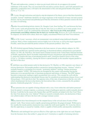 Yeasts and trophozoites, contrary to what was previously believed, do not appear to be normal 
inhabitants of the mouth. They are associated with oral and/or systemic disease, and if left untreated in an 
apparently symptomless host, will lead to the deterioration of the oral and general health of the patient 
(Lyons, p 73, p. 15). 
Dr. Lyons, through meticulous and step-by-step development of his theory, proves that these heretofore 
accepted, “normal” inhabitants should be our target organisms in the treatment of many oral and systemic 
diseases. He has documented and published proof that the elimination of those parasites restores the host 
to a state of well being. 
Another forward-thinking holistic dentist, Dr. Douglas Cook, from Surfing, WI, read between the lines 
of Dr. Lyons’ work and gleaned the idea of why the Aloe Vera is so effective on so many people. In an 
interview with Dr. Lyons, he confirmed this information. Aloe Vera is one of the most potent 
protozoaand yeast-killing solutions that he had ever worked with. However, Dr. Lyons did not have at 
his disposal, nor did he know about, these new, highly concentrated Whole Leaf Aloe Vera solutions. 
Most of Dr. Lyons’ successes, which are monumental, were produced using traditional allopathic 
medicine. Many of these medicaments used are highly toxic to the host, as well as the target organisms. 
Possibly, nature has provided the perfect solution to this parasite problem: Aloe Vera. 
In 1929, Kofoid reported finding Entamoeba in the bone marrow of some arthritic subjects. In 1981, 
Snyderman and McCarty reported similar pathology in rheumatoid arthritis and destructive periodontal 
disease. In 1982, Dr. Paul Keys, the former head of dental research at the United States National Institute 
of Health, reported the almost invariable relationship between oral protozoa and periodontal deterioration. 
E. gingivalis found at the base of periodontal pockets and E. histolytica found in ulcers of the colon 
(Lyons, p. 28) behave similarly, causing the lesion to spread laterally as the amoebae migrate parallel to 
the floor of the ulcer. 
Could these one-celled animals really be that destructive? R. Mueller, in 1988, reported a new theory of 
enzyme destruction. Polymorphs produce a proteolytic (protein-digesting) enzyme, “elastase” which is 
normally bound to a circulating liver enzyme, “proteinase inhibitor” forming “elastase proteinase 
inhibitor complex” (EPIC). The leukocytes are disrupted by the contact with amoebae leaving the 
leukocytes in an uncontrolled state of maximum production and release of elastase. The EPIC balance 
becomes overpowered, leading to rapid, uncontrolled, lytic activity. This concept fits well with the 
understanding that destructive periodontal disease may be considered an autoimmune disease (Genco and 
Mergenhagen, 1982) and shows that “the supreme irony of this state of parasitism is that the very cells 
which should protect the host in fact destroy the host and are then, in turn, consumed by this predator 
parasite, Entamoeba gingivalis.” (Lyons, p. 34) 
These parasites also are capable of being infected with a virus. From within this safe harbor protected 
from the patient’s immune response, a continuous stream of pathogenic particles could eventually destroy 
the host. Could this be the reason why Epstein-Barr and HIV patients are helped with Aloe Vera? Does 
the Aloe Vera destroy the virus’ hideout? Whatever research eventually shows, the destruction of these 
one-celled invaders will leave the host with a stronger immune system. 
Many dentists have been dismayed over the rampant decay in the cervical areas of some of their 
patients’ teeth. These lesions tend to rapidly spread along and below the gingival margin. Within just a 
few months this mostly painless destruction may render the tooth unsalvageable. Dr. Lyons has shown 
that this rapid decay is caused by Candida, which is capable of both aerobic and anaerobic metabolism. 
Antibiotics and antifungals have proven effective if the right ones at the right times are used. Reports 
from the literature show that neither E. gingivalis nor E. histolytica is capable of initiating infection 
 