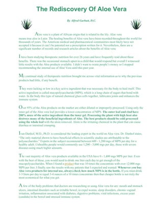 The Rediscovery Of Aloe Vera 
By Alfred Garbutt, D.C. 
Aloe vera is a plant of African origin that is related to the lily. Aloe vera 
means true aloe in Latin. The healing benefits of Aloe vera have been recorded throughout the world for 
thousands of years. The American medical and pharmaceutical communities most likely have not 
accepted it because it can’t be patented nor a prescription written for it. Nevertheless, there are a 
significant number of records and research articles about the benefits of Aloe vera. 
I have been studying therapeutic nutrition for over 26 years and have frequently read about these 
benefits. There was the occasional stomach upset in a child that would respond but overall I witnessed 
little results with the Aloe products available. I didn’t want to waste people’s money so I stopped 
recommending the internal use of Aloe Vera until this past year. 
My continual study of therapeutic nutrition brought me across vital information as to why the previous 
products had little, if any benefit. 
They were lacking or low in a key active ingredient that was necessary for the body to heal itself. This 
active ingredient is called mucopolysaccharide (MPS), which is a long chain of sugars that bond with 
water. In the body this type of natural chemical glues cells together, lubricates joints and enhances the 
immune system. 
Over 95% of the Aloe products on the market are either diluted or improperly processed. Using only the 
inner gel of the Aloe vera leaf provides a lower concentration of MPS. The outer leaf and rind have 
200% more of the active ingredient than the inner gel. Processing the plant with high heat also 
destroys many of the beneficial ingredients of Aloe. The best products should be cold processed 
using the whole leaf with the aloin removed. Aloin is the irritating chemical in the plant that can cause 
diarrhea or intestinal cramping. 
Ivan Danhof, M.D., Ph.D. is considered the leading expert in the world on Aloe vera. Dr. Danhof states, 
“The only material shown to have beneficial effects in scientific studies are attributable to the 
polysaccharides.” Experts in the subject recommend between 600 - 1,200 mgs of MPS per day for a 
healthy adult. Unhealthy people would commonly use 1,200 - 3,000 mgs per day, those with severe 
diseases using much higher amounts. 
The vast majority of Aloe vera products available in the USA have 0 - 1,400 mgs MPS per liter. Even 
with the best of these, you would need to drink one liter each day to get enough of the 
mucopolysaccharides. When I found a product that was 10 times the concentrate with over 12,000 mgs 
MPS per liter, I finally saw the results with my patients that I expected and wanted. Whenever you buy 
Aloe vera products for internal use, always check how much MPS is in the bottle. If you must drink 
1-3 liters per day to equal 3-4 ounces of a 10 times concentrate then that cheaper bottle is not truly the 
most economical for what you get. 
A few of the body problems that doctors are researching or using Aloe vera for are: mouth and stomach 
ulcers, intestinal disorders such as irritable bowel, to expel worms, sleep disorders, chronic vaginal 
irritation, inflammation associated with diabetes, digestive problems, viral infections, excess yeast 
(candida) in the bowel and stressed immune system. 
 