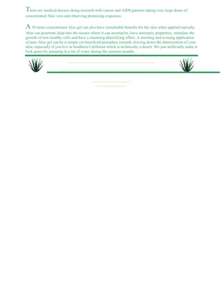There are medical doctors doing research with cancer and AIDS patients taking very large doses of 
concentrated Aloe vera and observing promising responses. 
A 10 times concentrated Aloe gel can also have remarkable benefits for the skin when applied topically. 
Aloe can penetrate deep into the tissues where it can moisturize, have antiseptic properties, stimulate the 
growth of new healthy cells and have a cleansing detoxifying effect. A morning and evening application 
of pure Aloe gel can be a simple yet beneficial procedure towards slowing down the deterioration of your 
skin, especially if you live in Southern California which is technically a desert. We just artificially make it 
look green by pumping in a lot of water during the summer months. 
 