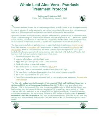 Whole Leaf Aloe Vera - Psoriasis 
Treatment Protocol 
By Donovan J. Anderson, M.D. 
Willow Valley Medical Center, August 29, 1996 
Psoriasis is a chronic disease that is found more prevalently in the USA than in less developed countries. 
Its cause is unknown. It is characterized by scaly, shiny lesions that break out on the erythematous areas 
of the skin. Although unsightly and irritating, psoriasis is neither painful nor contagious. 
Specialists who treat psoriasis frequently, believe it is brought on by genetic factors in combination with 
several factors including diet, immediate environment, and lack of vitamins A and D. The lesions respond 
well to sunshine, concentrations of ultraviolet rays, and recently they have been found to respond well to 
saline rich muds of the Dead Sea resorts. (I wonder if the mud from the Salton Sea would work?) 
The Aloe program includes an applied regimen of regular daily topical applications of Aloe vera gel. 
Large daily doses of Aloe drinking juice, supplemented by a specific regimen of megavitamins and 
anti-oxidants. And with a strict all natural diet which excludes any intake of processed foods, “junk” 
foods, fast food meals, sugar or foods heavy in animal fat or other high LDL cholesterol. We also find 
that more fresh fruits and vegetables help the skin to heal faster. 
1. After showering with mild soap, 
2. spray the affected area with Aloe liquid spray. 
3. Apply Aloe gel 4 times per day is best. 2 times minimum. 
4. Drink at least 4 oz of Aloe drink per day. 
5. Take multivitamin and mineral combination. (TVM-49 ) 
6. Get at least 1 hour of sunshine to the affected skin each day or UV light. 
7. Eat natural diet with fruits and vegetables with as little animal products as possible. 
8. Try to limit processed foods and “junk” foods. 
I strongly recommend a potent antioxidant such as pycnogenol or grape seed extract (Proanthenols 
Bio-Complex ). 
9. 
The Aloe juice and gel must be high quality, Cold processed Whole leaf, Stabilized. Should have a 
minimum of 8,000 mg of Mucopolysaccharides per liter (MPS). The typical Aloe gel sold at the 
pharmacy OTC is single strength, fillet only. It doesn’t work I have tried it. Whole leaf has 5 times more 
healing power than single strength fillet gel. Aloe juices OTC generally are single strength or 1,00 to 
1,400 mg MPS/liter. Some have as low as 40mg/MPS/liter. Others have high MPS counts because they 
add maltose as sweeteners that are measured the same as MPS but have no healing power. I personally 
recommend Life Plus Aloe products. They have no sweeteners or flavors. I find that they are quite tasty 
and they have a 30 day money back guarantee. The price per mg of MPS is the most competitive on the 
market. 
 