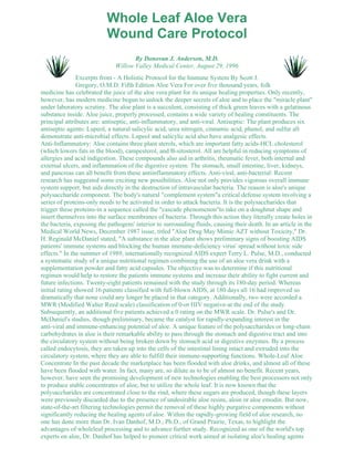 Whole Leaf Aloe Vera 
Wound Care Protocol 
By Donovan J. Anderson, M.D. 
Willow Valley Medical Center, August 29, 1996 
Excerpts from - A Holistic Protocol for the Immune System By Scott J. 
Gregory, O.M.D. Fifth Edition Aloe Vera For over five thousand years, folk 
medicine has celebrated the juice of the aloe vera plant for its unique healing properties. Only recently, 
however, has modern medicine begun to unlock the deeper secrets of aloe and to place the "miracle plant" 
under laboratory scrutiny. The aloe plant is a succulent, consisting of thick green leaves with a gelatinous 
substance inside. Aloe juice, properly processed, contains a wide variety of healing constituents. The 
principal attributes are: antiseptic, anti-inflammatory, and anti-viral. Antiseptic: The plant produces six 
antiseptic agents: Lupeol, a natural salicylic acid, urea nitrogen, cinnamic acid, phenol, and sulfur all 
demonstrate anti-microbial effects. Lupeol and salicylic acid also have analgesic effects. 
Anti-Inflammatory: Aloe contains three plant sterols, which are important fatty acids-HCL cholesterol 
(which lowers fats in the blood), campesterol, and B-sitosterol. All are helpful in reducing symptoms of 
allergies and acid indigestion. These compounds also aid in arthritis, rheumatic fever, both internal and 
external ulcers, and inflammation of the digestive system. The stomach, small intestine, liver, kidneys, 
and pancreas can all benefit from these antiinflammatory effects. Anti-viral, anti-bacterial: Recent 
research has suggested some exciting new possibilities. Aloe not only provides vigorous overall immune 
system support, but aids directly in the destruction of intravascular bacteria. The reason is aloe's unique 
polysaccharide component. The body's natural "complement system"a critical defense system involving a 
series of proteins-only needs to be activated in order to attack bacteria. It is the polysaccharides that 
trigger these proteins-in a sequence called the "cascade phenomenon"to take on a doughnut shape and 
insert themselves into the surface membranes of bacteria. Through this action they literally create holes in 
the bacteria, exposing the pathogens' interior to surrounding fluids, causing their death. In an article in the 
Medical World News, December 1987 issue, titled "Aloe Drug May Mimic AZT without Toxicity," Dr. 
H. Reginald McDaniel stated, "A substance in the aloe plant shows preliminary signs of boosting AIDS 
patients' immune systems and blocking the human immune-deficiency virus' spread without toxic side 
effects." In the summer of 1989, internationally recognized AIDS expert Terry L. Pulse, M.D., conducted 
a systematic study of a unique nutritional regimen combining the use of an aloe vera drink with a 
supplementation powder and fatty acid capsules. The objective was to determine if this nutritional 
regimen would help to restore the patients immune systems and increase their ability to fight current and 
future infections. Twenty-eight patients remained with the study through its 180-day period. Whereas 
initial rating showed 16 patients classified with full-blown AIDS, at 180 days all 16 had improved so 
dramatically that none could any longer be placed in that category. Additionally, two were accorded a 
MWR (Modified Walter Reed scale) classification of 0-or HIV negative-at the end of the study. 
Subsequently, an additional five patients achieved a 0 rating on the MWR scale. Dr. Pulse's and Dr. 
McDaniel's studies, though preliminary, became the catalyst for rapidly-expanding interest in the 
anti-viral and immune-enhancing potential of aloe. A unique feature of the polysaccharides or long-chain 
carbohydrates in aloe is their remarkable ability to pass through the stomach and digestive tract and into 
the circulatory system without being broken down by stomach acid or digestive enzymes. By a process 
called endocytosis, they are taken up into the cells of the intestinal lining intact and extruded into the 
circulatory system, where they are able to fulfill their immune-supporting functions. Whole-Leaf Aloe 
Concentrate In the past decade the marketplace has been flooded with aloe drinks, and almost all of these 
have been flooded with water. In fact, many are, so dilute as to be of almost no benefit. Recent years, 
however, have seen the promising development of new technologies enabling the best processors not only 
to produce stable concentrates of aloe, but to utilize the whole leaf. It is now known that the 
polysaccharides are concentrated close to the rind, where these sugars are produced, though these layers 
were previously discarded due to the presence of undesirable aloe resins, aloin or aloe emodin. But now, 
state-of-the-art filtering technologies permit the removal of these highly purgative components without 
significantly reducing the healing agents of aloe. Within the rapidly-growing field of aloe research, no 
one has done more than Dr. Ivan Danhof, M.D., Ph.D., of Grand Prairie, Texas, to highlight the 
advantages of wholeleaf processing and to advance further study. Recognized as one of the world's top 
experts on aloe, Dr. Danhof has helped to pioneer critical work aimed at isolating aloe's healing agents 
 
