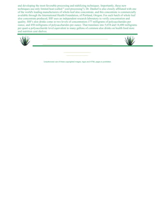 and developing the most favorable processing and stabilizing techniques. Importantly, these new 
techniques use only limited heat (called " cool processing"). Dr. Danhof is also closely affiliated with one 
of the world's leading manufacturers of whole-leaf aloe concentrate, and this concentrate is commercially 
available through the International Health Foundation, of Portland, Oregon. For each batch of whole leaf 
aloe concentrate produced, IHF uses an independent research laboratory to verify concentration and 
quality. IHF's aloe drinks come in two levels of concentration-177 milligrams of polysaccharides per 
ounce, and 450 milligrams of polysaccharides per ounce. That translates into 5,654 and 14,400 milligrams 
per quart-a polysaccharide level equivalent to many gallons of common aloe drinks on health food store 
and nutrition cent shelves. 
Unauthorized use of these copyrighted images, logos and HTML pages is prohibited. 
 
