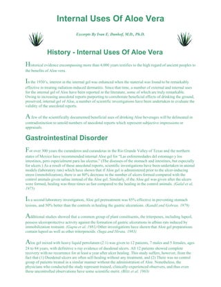 Internal Uses Of Aloe Vera 
Excerpts By Ivan E. Danhof, M.D., Ph.D. 
History - Internal Uses Of Aloe Vera 
Historical evidence encompassing more than 4,000 years testifies to the high regard of ancient peoples to 
the benefits of Aloe vera. 
In the 1930’s, interest in the internal gel was enhanced when the material was found to be remarkably 
effective in treating radiation-induced dermatitis. Since that time, a number of external and internal uses 
for the internal gel of Aloe have been reported in the literature, some of which are truly remarkable. 
Owing to increasing anecdotal reports purporting to corroborate beneficial effects of drinking the ground, 
preserved, internal gel of Aloe, a number of scientific investigations have been undertaken to evaluate the 
validity of the anecdotal reports. 
A few of the scientifically documented beneficial uses of drinking Aloe beverages will be delineated in 
contradistinction to untold numbers of anecdotal reports which represent subjective impressions or 
appraisals. 
Gastrointestinal Disorder 
For over 300 years the curanderos and curanderas in the Rio Grande Valley of Texas and the northern 
states of Mexico have recommended internal Aloe gel for “Las enferemedades del estomago y los 
intestinos, pero especialment para las ulceras.” (The diseases of the stomach and intestines, but especially 
for ulcers.) As a result of these anecdotal reports, scientific investigations have been undertaken in animal 
models (laboratory rats) which have shown that if Aloe gel is administered prior to the ulcer-inducing 
stress (immobilization), there is an 80% decrease in the number of ulcers formed compared with the 
control animals given saline instead of the Aloe gel. Similarly, if the Aloe gel was given after the ulcers 
were formed, healing was three times as fast compared to the healing in the control animals. (Galal et al, 
1975) 
In a second laboratory investigation, Aloe gel pretreatment was 85% effective in preventing stomach 
lesions, and 50% better than the controls in healing the gastric ulcerations. (Kandil and Gobran, 1979) 
Additional studies showed that a common group of plant constituents, the triterpenes, including lupeol, 
possess ulceroprotective activity against the formation of gastric ulcerations in albino rats induced by 
immobilization restraint. (Gupta et al, 1981) Other investigations have shown that Aloe gel preparations 
contain lupeol as well as other triterpenoids. (Suga and Hirata, 1983) 
Aloe gel mixed with heavy liquid petrolatum (2:1) was given to 12 patients, 7 males and 5 females, ages 
24 to 84 years, with definitive x-ray evidence of duodenal ulcers. All 12 patients showed complete 
recovery with no recurrence for at least a year after ulcer healing. This study suffers, however, from the 
fact that (1) Duodenal ulcers are often self-healing without any treatment, and (2) There was no control 
group of patients treated in a similar manner without the administration of Aloe. Nonetheless, the 
physicians who conducted the study represent trained, clinically-experienced observers, and thus even 
these uncontrolled observations have some scientific merit. (Blitz et al, 1963) 
 