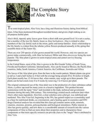 The Complete Story 
of Aloe Vera 
The semi-tropical plant, Aloe Vera, has a long and illustrious history dating from biblical 
times. It has been mentioned throughout recorded history and given a high ranking as an 
all-purpose herbal plant. 
Aloe's thick, tapered, spiny leaves grow from a short stalk near ground level. It is not a cactus, 
but a member of the tree lily family, know as Aloe barbadensis. Aloe is related to other 
members of the Lily family such as the onion, garlic and turnip families. Aloe's relationship to 
the lily family is evident from the tubular yellow flowers produced annually in the spring that 
resemble those of the Easter lily. 
There are over 250 species of aloe grown around the world. However, only two species are 
grown today commercially, with Aloe barbadensis Miller and Aloe aborescens being the most 
popular. The Aloe plant is grown in warm tropical areas and cannot survive freezing 
temperatures. 
In the United States, most of the Aloe is grown in the Rio Grande Valley of South Texas, 
Florida and Southern California. Internationally, Aloe can be found in Mexico, the Pacific Rim 
countries, India, South America, Central America, the Caribbean, Australia and Africa. 
The leaves of the Aloe plant grow from the base in the rosette pattern. Mature plants can grow 
as tall as 2 and a half inches to 4 feet with the average being around 28 to 36 inches in length. 
Each plant usually has 12-16 leaves that, when mature, may weigh up to three pounds. The 
plants can be harvested every 6 to 8 weeks by removing 3 to 4 leaves per plant. 
The original commercial use of the Aloe plant was in the production of a latex substance called 
Aloin, a yellow sap used for many years as a laxative ingredient. This product became 
synonymous with the name "Aloe" and recorded in the trade, technical and government 
literature during the early 20th century. This terminology created much confusion later when 
Aloe's other main ingredient, Aloe Gel, a clear colorless semi-solid gel, was stabilized and 
marketed. This Aloe Vera Gel, beginning in the 50's, has gained respect as a commodity used 
as a base for nutritional drinks, as a moisturizer, and a healing agent in cosmetics and OTC 
drugs.Chemical analysis has revealed that this clear gel contains amino acids, minerals, 
vitamins, enzymes, proteins, polysaccharides and biological stimulators. Public interest in 
Aloe has grown quickly, and now there is a considerable amount of research into the various 
components of Aloe to find out more about their properties and to characterize these 
components so that more specific research can provide clues to the "magic" that is attributed to 
Aloe Vera. 
 