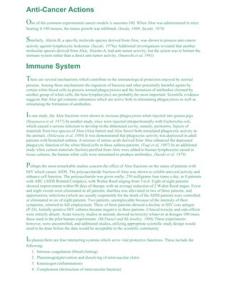 Anti-Cancer Actions 
One of the common experimental cancer models is sarcoma-180. When Aloe was administered to mice 
bearing S-180 tumors, the tumor growth was inhibited. (Soeda, 1969; Suzuki, 1979) 
Similarly, Alexin B, a specific molecule species derived from Aloe, was shown to possess anti-cancer 
activity against lymphocytic leukemia. (Suzuki, 1979a) Additional investigations revealed that another 
molecular species derived from Aloe, Aloctin-A, had anti-tumor activity, but the action was to bolster the 
immune system rather than a direct anti-tumor activity. (Imanishi et al, 1981) 
Immune System 
There are several mechanisms which contribute to the immunological protection enjoyed by normal 
persons. Among these mechanisms the ingestion of bacteria and other potentially harmful agents by 
certain white blood cells (a process termed phagocytosis) and the formation of antibodies (formed by 
another group of white cells, the beta-lymphocytes) are probably the most important. Scientific evidence 
suggests that Aloe gel contains substances which are active both in stimulating phagocytosis as well as 
stimulating the formation of antibodies. 
In one study, the Aloe fractions were shown to increase phagocytosis when injected into guinea pigs. 
(Stepanava et al, 1977) In another study, mice were injected intraperitoneally with Escherichia coli, 
which caused a serious infection to develop in the abdominal cavity, namely, peritonitis. Injects of 
materials from two species of Aloe (Aloe barteri and Aloe ferox) both stimulated phagocytic activity in 
the animals. (Delaveau et al, 1980) It was demonstrated that phagocytic activity was depressed in adult 
patients with bronchial asthma. A mixture of amino acids derived from Aloe enhanced the depressed 
phagocytic function of the white blood cells in these asthma patients. (Yagi et al, 1987) In an additional 
study when certain materials (lectins) purified from Aloe were added to human lymphocytes raised in 
tissue cultures, the human white cells were stimulated to produce antibodies. (Suzuki et al, 1979) 
Perhaps the most remarkable studies concern the effect of Aloe fractions on the status of patients with 
HIV which causes AIDS. The polysaccharide fraction of Aloe was shown to exhibit antiviral activity and 
enhance cell function. The polysaccharide was given orally, 250 milligrams four times a day, to 8 patients 
with ARC (AIDS Related Complex), with Walter Reed staging from 3 to 6. Eight of eight patients 
showed improvement within 90 days of therapy with an average reduction of 2 Walter Reed stages. Fever 
and night sweats were eliminated in all patients; diarrhea was alleviated in two of three patients, and 
opportunistic infections (which are usually responsible for the death of the AIDS patient) were controlled 
or eliminated in six of eight patients. Two patients, unemployable because of the intensity of their 
symptoms, returned to full employment. Three of three patients showed a decline in HIV core antigen 
(P-24). Initially positive HIV cultures became negative in three patients. Clinical toxicity and side-effects 
were entirely absent. Acute toxicity studies in animals showed no toxicity whatever at dosages 100 times 
those used in the pilot human experiments. (McDaniel and McAnalley, 1988) These experiments 
however, were uncontrolled, and additional studies, utilizing appropriate scientific study design would 
need to be done before the data would be acceptable to the scientific community. 
In plasma there are four interacting systems which serve vital protective functions. These include the 
following: 
1. Intrinsic coagulation (blood clotting) 
2. Plasminogen(prevention and dissolving of intravascular clots) 
3. Kinninogen (inflammation) 
4. Complement (destruction of intravascular bacteria) 
 