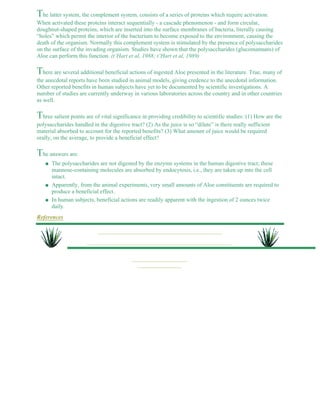 The latter system, the complement system, consists of a series of proteins which require activation. 
When activated these proteins interact sequentially - a cascade phenomenon - and form circular, 
doughnut-shaped proteins, which are inserted into the surface membranes of bacteria, literally causing 
“holes” which permit the interior of the bacterium to become exposed to the environment, causing the 
death of the organism. Normally this complement system is stimulated by the presence of polysaccharides 
on the surface of the invading organism. Studies have shown that the polysaccharides (glucomannans) of 
Aloe can perform this function. (t’Hart et al, 1988; t’Hart et al, 1989) 
There are several additional beneficial actions of ingested Aloe presented in the literature. True, many of 
the anecdotal reports have been studied in animal models, giving credence to the anecdotal information. 
Other reported benefits in human subjects have yet to be documented by scientific investigations. A 
number of studies are currently underway in various laboratories across the country and in other countries 
as well. 
Three salient points are of vital significance in providing credibility to scientific studies: (1) How are the 
polysaccharides handled in the digestive tract? (2) As the juice is so “dilute” is there really sufficient 
material absorbed to account for the reported benefits? (3) What amount of juice would be required 
orally, on the average, to provide a beneficial effect? 
The answers are: 
The polysaccharides are not digested by the enzyme systems in the human digestive tract; these 
mannose-containing molecules are absorbed by endocytosis, i.e., they are taken up into the cell 
intact. 
l    
Apparently, from the animal experiments, very small amounts of Aloe constituents are required to 
produce a beneficial effect. 
l    
In human subjects, beneficial actions are readily apparent with the ingestion of 2 ounces twice 
daily. 
l    
References 
 