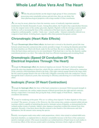 Whole Leaf Aloe Vera And The Heart 
While the polysaccharides are the largest single group of Aloe constituents 
possessing some remarkable actions and activities, they are not alone, but 
share pharmacological properties with a large number of Aloe constituents. 
As you may be aware, plants have been the mainstay source of medically important materials 
(medicines) for literally thousands of years. Among these plants, the Foxglove has a special place because 
it was the original source of the cardiac glycoside, digitalis. Digitalis works by slowing a runaway heart 
rhythm as well as increasing the force of the contraction of the heart muscle, especially in cases of 
congestive cardiomyopathy - (cardio = heart; myo = muscle; pathy = disease) commonly referred to as 
congestive heart failure. In failing hearts, digitalis offers three potential therapeutic actions: 
Chronotropic (Heart Rate Effects) 
Trough Chronotropic (Heart Rate) effects, the heart rate is slowed so the diastolic period (the time 
between actual muscular contractions [the systolic period]) is longer. It is during the diastolic period that 
the heart chambers are filled with blood, ready for the next beat. But just as important, this is the time 
when the heart relaxes and receives its own nourishment. If the heart rate is too fast, the diastolic cardiac 
nourishment period is too short. This makes the heart less efficient in pumping and circulating blood. 
Dromotropic (Speed Of Conduction Of The 
Electrical Impulses Through The Heart) 
Through the Dromotropic effect, the electrical impulses are slowed. The heart’s electrical impulses 
permit the atria (top chambers) to beat first, which fills the ventricles with blood, followed by contraction 
of the ventricles which distributes blood to the body, (The right ventricle pumps blood to the lungs while 
the left ventricle pumps blood to the rest of the body.) Digitalis somewhat slows the conduction velocity 
through the heart’s electrical system, thus increasing its efficiency and allowing it to work better with less 
effort. 
Inotropic (Force Of Heart Contraction) 
Through the Inotropic effect, the force of the heart contraction is increased. With increased strength in 
the heart’s contraction, the cardiac output (amount of blood ejected from the right and left ventricles 
during a single beat) is increased, thus giving the body a better supply of fresh blood... improving 
circulation and stamina. 
You may be wondering at this point: Why are we talking about digitalis? Is there digitalis in Aloe juice 
or extract? The answer, of course, is No. However, the Aloe extract does contain a mineral called calcium 
isocitrate which is capable of mimicking the positive inotropic action of digitalis, as demonstrated in the 
isolated cardiac tissues of animals. Indeed, some Japanese researchers isolated this mineral from Aloe 
saponaria. Recently, it has been shown that this mineral is also found in Aloe aborescens and Aloe 
barbadensis, but the amount varies among the species. 
Initially, investigators made some rather crude preparations, which, when tested in isolated rabbit atria 
(top heart chambers, as explained above), showed a remarkable increase in the force of the contraction 
(positive inotropic action). (The reason researchers use isolated portions of heart tissue in such studies is 
to avoid any effects of the nervous system and/or circulating, hormones which, might act with the 
 