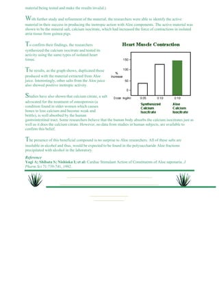 material being tested and make the results invalid.) 
With further study and refinement of the material, the researchers were able to identify the active 
material in their success in producing the inotropic action with Aloe components. The active material was 
shown to be the mineral salt, calcium isocitrate, which had increased the force of contractions in isolated 
atria tissue from guinea pigs. 
To confirm their findings, the researchers 
synthesized the calcium isocitrate and tested its 
activity using the same types of isolated heart 
tissue. 
The results, as the graph shows, duplicated those 
produced with the material extracted from Aloe 
juice. Interestingly, other salts from the Aloe juice 
also showed positive inotropic activity. 
Studies have also shown that calcium citrate, a salt 
advocated for the treatment of osteoporosis (a 
condition found in older women which causes 
bones to lose calcium and become weak and 
brittle), is well absorbed by the human 
gastrointestinal tract. Some researchers believe that the human body absorbs the calcium isocitrates just as 
well as it does the calcium citrate. However, no data from studies in human subjects, are available to 
confirm this belief. 
The presence of this beneficial compound is no surprise to Aloe researchers. All of these salts are 
insoluble in alcohol and thus, would be expected to be found in the polysaccharide Aloe fractions 
precipitated with alcohol in the laboratory. 
Reference 
Yagi A; Shibata S; Nishioka I; et al: Cardiac Stimulant Action of Constituents of Aloe saponaria. J 
Pharm Sci 71:739-741, 1982. 
 