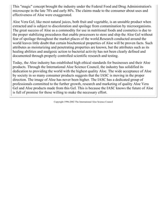 This "magic" concept brought the industry under the Federal Food and Drug Administration's 
microscope in the late 70's and early 80's. The claims made to the consumer about uses and 
effectiveness of Aloe were exaggerated. 
Aloe Vera Gel, like most natural juices, both fruit and vegetable, is an unstable product when 
extracted and is subject to discoloration and spoilage from contamination by microorganisms. 
The great success of Aloe as a commodity for use in nutritional foods and cosmetics is due to 
the proper stabilizing procedures that enable processors to store and ship the Aloe Gel without 
fear of spoilage throughout the market places of the world.Research conducted around the 
world leaves little doubt that certain biochemical properties of Aloe will be proven facts. Such 
attributes as moisturizing and penetrating properties are known, but the attributes such as its 
healing abilities and analgesic action to bacterial activity has not been clearly defined and 
documented through properly controlled scientific research and testing. 
Today, the Aloe industry has established high ethical standards for businesses and their Aloe 
products. Through the International Aloe Science Council, the industry has solidified its 
dedication to providing the world with the highest quality Aloe. The wide acceptance of Aloe 
by society in so many consumer products suggests that the IASC is moving in the proper 
direction. The image of Aloe has never been higher. The IASC has a dedicated group of 
professionals committed to the further growth, research and marketing of quality Aloe Vera 
Gel and Aloe products made from this Gel. This is because the IASC knows the future of Aloe 
is full of promise for those willing to make the necessary effort. 
Copyright 1996-2002 The International Aloe Science Council 
 