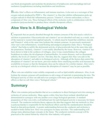 can block prostaglandin and modulate the production of lymphocytes and macrophage derived 
mediators (lymphokinins) including interleukins and interferons. 
Besides Aloe’s effects on inflammatory and immune reactions, it also acts as a scavenger of free 
oxygen radicals produced by PMN’s. The vitamin C in Aloe that inhibits inflammation picks up 
oxygen radicals to block the inflammatory process. Vitamin E, a known antioxidant, is also a 
component of Aloe vera. These biological effects of the orchestra work in collaboration with the 
conductor (polysaccharide) to produce these valuable therapeutic effects. 
Aloe Vera Is A Biological Vehicle 
Compounds that are poorly absorbed through the stratum corneum of the skin need a vehicle to 
aid them in penetration. Glucocorticoids and vitamin C are not absorbed well and, as a result, most 
of the material is wasted when applied topically. A vehicle must be found that solubilizes steroids 
and Vitamin C while at the same time hydrates the stratum corneum. As previously mentioned. 
Aloe vera’s anti-inflammatory, wound healing and analgesic properties make Aloe a “biological 
vehicle” that helps to nullify the detrimental activity of glucocorticoids but at the same time aids 
the penetration. Similarly, vitamin C is not readily absorbed by the tissue. However, vitamin C has 
been shown to help in the synthesis of collagen, since it may counterbalance the collagen 
breakdown to reduce the development of autoantibodies. In certain diseases, such as rheumatoid 
arthritis, the levels of vitamin C are low. Our data, thus far, suggests that Aloe vera aids in the 
absorption of vitamin C and adds to its biological activity. Although all the factors that control the 
absorption of vitamin C are not know, previous studies show esterifying ascorbic acid increases the 
availability to tissues so that the therapeutic dose can be reduced. In a similar manner, Aloe vera’s 
activity as a biological vehicle to increase the absorption of vitamin C may be just as possible. 
Aloe vera can solubilize water soluble compounds as well as lipid soluble substances. Also, it can 
hydrate the stratum corneum cell membranes to aid a range of materials in penetrating the skin. The 
biological activity of Aloe can add and even synergize with many agents in producing therapeutic 
effects so that we call Aloe vera a “biological vehicle.” 
Summary 
Aloe vera contains polysaccharides that act as a conductor to direct biological activities among an 
orchestra of various molecules. Many agents within Aloe have been isolated, identified and 
demonstrated to synergize with one another over a large biological spectrum. A standard 
preparation of Aloe vera with a well-defined unit for each biological activity is necessary for future 
research. The conductor-orchestra theory opposes the idea that suggests that one molecule in Aloe 
(a polysaccharide) is responsible for the beneficial effects and that the standardization should be 
based on that polysaccharide. A greater understanding between the conductor and orchestra is 
needed to better define how Aloe vera synergizes its many activities. This understanding will 
change many pharmacologic concepts in the future. The conductor-orchestra concept will be 
practiced as the central format by which the Aloe industry will operate. 
 