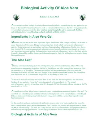 Biological Activity Of Aloe Vera 
By Robert H. Davis, Ph.D. 
An examination of the biological activity of steroids and synthetics revealed that they are both active yet 
toxic. In the search for natural substances, such as vitamins and amino acids, that have biological activity, 
we serendipitously discovered that Aloe vera had many biologically active compounds that had 
anti-inflammatory, wound healing, analgesic and anti-arthritic activity. 
Ingredients In Aloe Vera Gel 
Mannose and glucose are the most significant sugars found in the Aloe vera gel, and they can be used to 
assay the activity of Aloe vera. The gel contains important sterols which can have anti-inflammatory 
activity. Amino acids such as tryptophane and phenylaianine reduce inflammation. Studies have shown 
that vitamin C & B complex can maintain adrenalectomized animals, and that minerals such as zinc are 
very important in wound healing. Anthraquinones have good anti-inflammatory activity, but their activity 
is usually obtained by working through an inflammation pattern. Salicylic acid and aspirin are also highly 
biologically active. 
The Aloe Leaf 
The rind is the manufacturing plant for carbohydrates, fats, proteins and vitamins. These Aloe vera 
constituents are transported throughout the leaf by the phloem, and other materials are brought up from 
the roots by way of the xylem. These two mechanisms aid in transporting the Aloe vera under the 
influence of the wind. Mucilage was once thought to take part in this transport process, but researchers 
now feel that it acts as a container for the gel fillet or the storage of Aloe vera. 
If one takes the liquid mucilage and freeze dries it, one finds that the mucilage looks and acts like a 
bandage. It has occlusive “coverlike” properties as well as biological activity. The topical 
anti-inflammatory activity of mucilage at the 1% dosage is 3.8% in decreasing edema, whereas at the 5% 
dose level, it is 33.7%. 
A consideration of the sol-gel transformation becomes very evident as an animal bites the Aloe leaf. The 
sol which is a colloidal system under the influence of many factors can be converted into a colloidal gel. 
If this system could be transported to the human wound, one would have an excellent topical wound 
healing treatment. 
In the Aloe leaf synthesis, carbon dioxide and water are converted to an “active carbon that is used to 
make carbohydrates, lipids, protein and vitamins. The Aloe vera cell, visible at a magnification of about 
40,000, is surrounded by a cell wall, has a large nucleus and two cell membranes the cytoplasm of which 
manufacturers mucopolysaccharide. The mucopolysaccharide is stored within the lumen of the cell. 
Biological Activity of Aloe Vera 
 