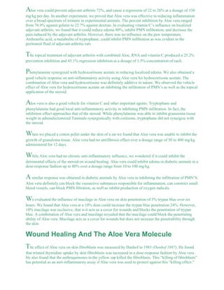 Aloe vera could prevent adjuvant arthritis 72%, and cause a regression of 22 to 26% at a dosage of 150 
mg/kg per day. In another experiment, we proved that Aloe vera was effective in reducing inflammation 
over a broad spectrum of irritants in experimental animals. The percent inhibition by Aloe vera ranged 
from 76.9% against gelatin to 22.7% against dextran. In evaluating vitamin C’s influence on localized 
adjuvant arthritis, we found that it could reduce edema 80%, inhibit PMN infiltration, and decrease the 
pain induced by the adjuvant arthritis. However, there was no influence on the paw temperature. 
Anthranilic acid, a metabolite of tryptophane, could inhibit PMN infiltration as was evident in the 
peritoneal fluid of adjuvant arthritic rats. 
The topical treatment of adjuvant arthritis with combined Aloe, RNA and vitamin C produced a 25.2% 
prevention inhibition and 45.1% regression inhibition at a dosage of 1.5% concentration of each. 
Phenylaianine synergized with hydrocortisone acetate in reducing localized edema. We also obtained a 
good vehicle response on anti-inflammatory activity using Aloe vera for hydrocortisone acetate. The 
combination of Aloe vera and hydrocortisone was definitely additive in nature. We observed the vehicle 
effect of Aloe vera for hydrocortisone acetate on inhibiting the infiltration of PMN’s as well as the topical 
application of the steroid. 
Aloe vera is also a good vehicle for vitamin C and other important agents. Tryptophane and 
phenylalanine had good local anti-inflammatory activity in inhibiting PMN infiltration. In fact, the 
inhibition effect approaches that of the steroid. While phenylalanine was able to inhibit granuioma tissue 
weight in adrenalectomized Tanimals synergistically with cortisone, tryptophane did not synergize with 
the steroid. 
When we placed a cotton pellet under the skin of a rat we found that Aloe vera was unable to inhibit the 
growth of granuloma tissue. Aloe vera had no antifibrosis effect over a dosage range of 50 to 400 mg/kg 
administered for 12 days. 
While Aloe vera had no chronic anti-inflammatory influence, we wondered if it could inhibit the 
detrimental effects of the steroid on wound healing. Aloe vera could inhibit edema in diabetic animals in a 
dose-response fashion up to 80% over a dosage range from 10 to 100 mg/kg. 
A similar response was obtained in diabetic animals by Aloe vera in inhibiting the infiltration of PMN’S. 
Aloe vera definitely can block the vasoactive substances responsible for inflammation, can constrict small 
blood vessels, can block PMN filtration, as well as inhibit production of oxygen radicals. 
We evaluated the influence of mucilage in Aloe vera on skin penetration of 5% trypan blue over six 
hours. We found that Aloe vera at a 10% dose could increase the trypan blue penetration 24%. However, 
10% mucilage was occlusive, that is it acts as a cover for wounds and blocks the penetration of trypan 
blue. A combination of Aloe vera and mucilage revealed that the mucilage could block the penetrating 
ability of Aloe vera. Mucilage acts as a cover for wounds but does not increase the penetrability through 
the skin. 
Wound Healing And The Aloe Vera Molecule 
The effect of Aloe vera on skin fibroblasts was measured by Danhof in 1983 (Danhof 1987). He found 
that tritated thymidine uptake by skin fibroblasts was increased in a dose-response fashion by Aloe vera. 
He also found that the anthraquinones in the yellow sap killed the fibroblasts. This “killing of fibroblasts” 
has potential as an anti-inflammatory assay if Aloe vera was used to protect against this “killing effect.” 
 