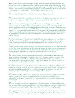Years ago we felt that wounds should not be covered. However, we found that dry wounds drop, and 
prevent the migration of cells and the influence of wound healing growth factors. With Aloe vera acting 
as a cover, the wound remains moist, and there is an excellent migration of epidermal and fibroblast cells. 
So there is an increase in covered wound healing over that of uncovered wounds. Aloe vera increased the 
wound healing over a dosage range of 1 to 100 mg/kg in a dose-response fashion. 
This was the first study that demonstrated that Aloe vera was effective in animals. 
Aloe vera is a modulator. It has an inhibitor system capable of blocking the immune system observed in 
the adjuvant arthritic animal, and it can block the mediators responsible for inflammation. 
Aloe vera also has a stimulatory system in which it can increase antibody production and stimulate 
wound healing by means of growth factors such as gibberellin, auxin and mannose phosphate. The 
isolation of the wound healing and anti-inflammatory activities using the 50% ethanol extraction of Aloe 
vera revealed that the supernatant contained 78% of the anti-inflammatory activity whereas the precipitate 
had only 32%. On the other hand, the supernatant had 0% wound healing activity whereas the precipitate 
had 160% wound healing activity in reference to the original Aloe vera. This 160% value is likely due to 
the fact that the anti-inflammatory activity is masking some of the wound healing effect seen in the 
original Aloe vera. 
All of our studies seem to indicate that Aloe vera is both orally and topically active on wound healing 
and inflammation even in the diabetic animal. For example, studies show that Aloe vera can improve 
wound healing in the diabetic in a clear cut dose-response fashion over a dosage of 1 to 100 mg/kg. 
Gowda demonstrated that mannose phosphate is the significant constituent in the 50% Aloe vera extract 
(Gowda 1979). At the same time, Morgan showed that the mannose phosphate will bind to the insulin like 
growth factor receptor (Morgan 1987). Willenberg’s study exhibited the anti-inflammatory activity of 
mannose phosphate (Willenberg 1989). Its ability to improve wound healing is evident. 
The effect of mannose phosphate on topical croton-oil-induced inflammation was dose-related. The 
plateau of the dose-response curve was seen, however, at 25% inhibition. Glucose-6-phosphate had no 
effect and served as a control. Mannose phosphate improved wound healing in a dose-response 
straight-line fashion, but not response was seen with glucose-6-phosphate. The mannose phosphate of 
Aloe vera activates the insulin like growth factor receptor. 
The “Aloe vera molecule” consists of a protein at one end and mannose-6-phosphate at the other end. 
The polysaccharide chain contains one glucose which is covalently linked to the protein with six mannose 
sugars moving toward the insulin, like the growth factor receptor of the fibroblast. The “Aloe vera 
molecule” can stimulate the fibroblast to increase collagen and proteoglycans. 
We feel that the protein part of the Aloe vera molecule acts to guide the polysaccharide chain into the 
receptor. The mechanism of action of Aloe vera at the present time seems to inhibit pain and 
inflammation, but also can, by means of the growth factors, stimulate the fibroblast to increase wound 
tensile strength. 
We have developed a wound tensile strength assay in which the length of the curve extends from day 
three to day ten. A dose-response relationship with Aloe vera on wound tensile strength was obtained on a 
two-day treatment as well as on a four-day treatment basis at doses of 50 to 300 mg/kg per day. 
The slopes of both curves were similar. However, we have decided to use the four-day treatment as the 
curve on which to best assay Aloe vera on wound tensile strength. Gibberellin, a plant growth hormone, 
 