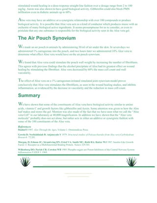 stimulated wound healing in a dose-response straight-line fashion over a dosage range from 2 to 100 
mg/kg. Auxin was also shown to have good biological activity. Gibberellin could also block PMN 
infiltration even in diabetic animals up to 60%. 
Aloe vera may have an additive or a synergistic relationship with over 100 compounds to produce 
biological activity. It is possible that Aloe vera acts as a kind of conductor which produces music with an 
orchestra of many biological active ingredients. It seems presumptuous for us to consider, or even to 
postulate that any one substance is responsible for the biological activity seen in the Aloe vera gel. 
The Air Pouch Synovium 
We made an air pouch in animals by administering 30 ml of air under the skin. In seven days we 
administered 1% carrageenan into the pouch, and two hours later we administered 10% Aloe vera to 
determine what effect Aloe vera would have on the air pouch synovium. 
We found that Aloe vera could stimulate the pouch wall weight by increasing the number of fibroblasts. 
This agrees with previous findings that the alcohol precipitate of Aloe had its greatest effect on wound 
healing by stimulating the fibroblast. Aloe vera decreased by 60% the mass cell count and wall 
vascularity. 
The effect of Aloe vera on a 1% carrageenan-irritated simulated joint synovium model proves 
conclusively that Aloe vera stimulates the fibroblasts, as seen in the wound healing studies, and inhibits 
inflammation, as evidenced by the decrease in vascularity and the reduction in mass cell count. 
Summary 
We have shown that some of the constituents of Aloe vera have biological activity similar to amino 
acids, vitamin C and growth factors like gibberellin and Auxin. Some attention was given to how the Aloe 
leaf makes and stores the gel. Mention was also made of the fact that we have seen what we call the “Aloe 
vera Cell” in our laboratory at 40,000 magnification. In addition we have shown that the “Aloe vera 
molecule” probably does not act alone, but rather acts in either an additive or synergistic fashion with 
some of the 100 constituents of the Aloe vera. 
References 
Danhof I 1987. Aloe Through the Ages, Volume 1. Omnimedicus Press. 
Gowda D; Neelisiddaiah B; Anjaneyalo Y 1979. Structural studies of Polysaccharides from Aloe vera Carbohydrate 
Research. 72:201. 
Morgan, D; Edman JC; Strand-ring DN; Fried VA; Smith MC; Roth RA; Rutter WJ 1987. Insulin-Like Growth 
Factor 11 Receptor as a Multifunctional Binding Protein. Nature 329:301. 
Willenburg DO; Parish CR; Cowden WB 1989. Phospho-sugars are Potent Inhibitors of the Central Nervous System: 
Inflammation FASEB 3: 1968. 
 