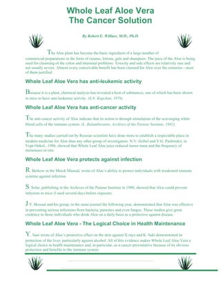 Whole Leaf Aloe Vera 
The Cancer Solution 
By Robert E. Willner, M.D., Ph.D. 
The Aloe plant has become the basic ingredient of a large number of 
commercial preparations in the form of creams, lotions, gels and shampoos. The juice of the Aloe is being 
used for cleansing of the colon and intestinal problems. Toxicity and side effects are relatively rare and 
not usually severe. Almost every conceivable benefit has been claimed for Aloe over the centuries - most 
of them justified. 
Whole Leaf Aloe Vera has anti-leukemic activity 
Because it is a plant, chemical analysis has revealed a host of substances, one of which has been shown 
in mice to have anti-leukemic activity. (S.N. Kupchan, 1976) 
Whole Leaf Aloe Vera has anti-cancer activity 
The anti-cancer activity of Aloe indicate that its action is through stimulation of the scavenging white 
blood cells of the immune system. (L. Ralamboranto, Archives of the Pasteur Institute, 1982) 
The many studies carried out by Russian scientists have done more to establish a respectable place in 
modern medicine for Aloe than any other group of investigators. N.V. Gribel and V.G. Pashinskii, in 
Vopr Onkol., 1986, showed that Whole Leaf Aloe juice reduced tumor mass and the frequency of 
metastases in rats. 
Whole Leaf Aloe Vera protects against infection 
R. Berkow in the Merck Manual, wrote of Aloe’s ability to protect individuals with weakened immune 
systems against infection. 
S. Solar, publishing in the Archives of the Pasteur Institute in 1980, showed that Aloe could prevent 
infection in mice if used several days before exposure. 
J.Y. Brossat and his group, in the same journal the following year, demonstrated that Aloe was effective 
in preventing serious infections from bacteria, parasites and even fungus. These studies give great 
credence to those individuals who drink Aloe on a daily basis as a protective against disease. 
Whole Leaf Aloe Vera - The Logical Choice in Health Maintenance 
Y. Sato wrote of Aloe’s protective effect on the skin against X-rays and K. Saki demonstrated its 
protection of the liver, particularly against alcohol. All of this evidence makes Whole Leaf Aloe Vera a 
logical choice in health maintenance and, in particular, as a cancer preventative because of its obvious 
protection and benefits to the immune system. 
 