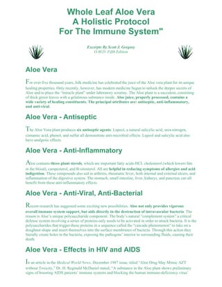 Whole Leaf Aloe Vera 
A Holistic Protocol 
For The Immune System" 
Excerpts By Scott J. Gregory 
O.M.D. Fifth Edition 
Aloe Vera 
For over five thousand years, folk medicine has celebrated the juice of the Aloe vera plant for its unique 
healing properties. Only recently, however, has modern medicine begun to unlock the deeper secrets of 
Aloe and to place the “miracle plant” under laboratory scrutiny. The Aloe plant is a succulent, consisting 
of thick green leaves with a gelatinous substance inside. Aloe juice, properly processed, contains a 
wide variety of healing constituents. The principal attributes are: antiseptic, anti-inflammatory, 
and anti-viral. 
Aloe Vera - Antiseptic 
The Aloe Vera plant produces six antiseptic agents: Lupeol, a natural salicylic acid, urea nitrogen, 
cinnamic acid, phenol, and sulfur all demonstrate anti-microbial effects. Lupeol and salicylic acid also 
have analgesic effects. 
Aloe Vera - Anti-Inflammatory 
Aloe contains three plant sterols, which are important fatty acids-HCL cholesterol (which lowers fats 
in the blood), campesterol, and B-sitosterol. All are helpful in reducing symptoms of allergies and acid 
indigestion. These compounds also aid in arthritis, rheumatic fever, both internal and external ulcers, and 
inflammation of the digestive system. The stomach, small intestine, liver, kidneys, and pancreas can all 
benefit from these anti-inflammatory effects. 
Aloe Vera - Anti-Viral, Anti-Bacterial 
Recent research has suggested some exciting new possibilities. Aloe not only provides vigorous 
overall immune system support, but aids directly in the destruction of intravascular bacteria. The 
reason is Aloe’s unique polysaccharide component. The body’s natural “complement system” a critical 
defense system involving a series of proteins only needs to be activated in order to attack bacteria. It is the 
polysaccharides that trigger these proteins in a sequence called the “cascade phenomenon” to take on a 
doughnut shape and insert themselves into the surface membranes of bacteria. Through this action they 
literally create holes in the bacteria, exposing the pathogens’ interior to surrounding fluids, causing their 
death. 
Aloe Vera - Effects in HIV and AIDS 
In an article in the Medical World News, December 1987 issue, titled “Aloe Drug May Mimic AZT 
without Toxicity,” Dr. H. Reginald McDaniel stated, “A substance in the Aloe plant shows preliminary 
signs of boosting AIDS patients’ immune systems and blocking the human immune-deficiency virus’ 
 