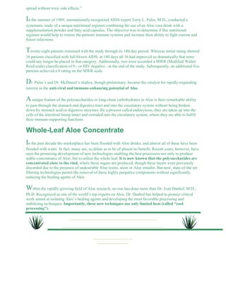 spread without toxic side effects.” 
In the summer of 1989, internationally recognized AIDS expert Terry L. Pulse, M.D., conducted a 
systematic study of a unique nutritional regimen combining the use of an Aloe vera drink with a 
supplementation powder and fatty acid capsules. The objective was to determine if this nutritional 
regimen would help to restore the patients immune systems and increase their ability to fight current and 
future infections. 
Twenty-eight patients remained with the study through its 180-day period. Whereas initial rating showed 
16 patients classified with full-blown AIDS, at 180 days all 16 had improved so dramatically that none 
could any longer be placed in that category. Additionally, two were accorded a MWR (Modified Walter 
Reed scale) classification of 0 - or HIV negative - at the end of the study. Subsequently, an additional five 
patients achieved a 0 rating on the MWR scale. 
Dr. Pulse’s and Dr. McDaniel’s studies, though preliminary, became the catalyst for rapidly-expanding 
interest in the anti-viral and immune-enhancing potential of Aloe. 
A unique feature of the polysaccharides or long-chain carbohydrates in Aloe is their remarkable ability 
to pass through the stomach and digestive tract and into the circulatory system without being broken 
down by stomach acid or digestive enzymes. By a process called endocytosis, they are taken up into the 
cells of the intestinal lining intact and extruded into the circulatory system, where they are able to fulfill 
their immune-supporting functions. 
Whole-Leaf Aloe Concentrate 
In the past decade the marketplace has been flooded with Aloe drinks, and almost all of these have been 
flooded with water. In fact, many are, so dilute as to be of almost no benefit. Recent years, however, have 
seen the promising development of new technologies enabling the best processors not only to produce 
stable concentrates of Aloe, but to utilize the whole leaf. It is now known that the polysaccharides are 
concentrated close to the rind, where these sugars are produced, though these layers were previously 
discarded due to the presence of undesirable Aloe resins, aloin or Aloe emodin. But now, state-of-the-art 
filtering technologies permit the removal of these highly purgative components without significantly 
reducing the healing agents of Aloe. 
Within the rapidly-growing field of Aloe research, no one has done more than Dr. Ivan Danhof, M.D., 
Ph.D. Recognized as one of the world’s top experts on Aloe, Dr. Danhof has helped to pioneer critical 
work aimed at isolating Aloe’s healing agents and developing the most favorable processing and 
stabilizing techniques. Importantly, these new techniques use only limited heat (called “cool 
processing”). 
 