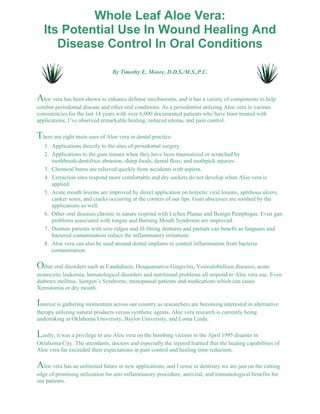 Whole Leaf Aloe Vera: 
Its Potential Use In Wound Healing And 
Disease Control In Oral Conditions 
By Timothy E. Moore, D.D.S./M.S.,P.C. 
Aloe vera has been shown to enhance defense mechanisms, and it has a variety of components to help 
combat periodontal disease and other oral conditions. As a periodontist utilizing Aloe vera in various 
consistencies for the last 14 years with over 6,000 documented patients who have been treated with 
applications, I’ve observed remarkable healing, reduced edema, and pain control. 
There are eight main uses of Aloe vera in dental practice: 
1. Applications directly to the sites of periodontal surgery. 
Applications to the gum tissues when they have been traumatized or scratched by 
toothbrush-dentifrice abrasion, sharp foods, dental floss, and toothpick injuries. 
2. 
3. Chemical burns are relieved quickly from accidents with aspirin. 
Extraction sites respond more comfortable and dry sockets do not develop when Aloe vera is 
applied. 
4. 
Acute mouth lesions are improved by direct application on herpetic viral lesions, aphthous ulcers, 
canker sores, and cracks occurring at the corners of our lips. Gum abscesses are soothed by the 
applications as well. 
5. 
Other oral diseases chronic in nature respond with Lichen Planus and Benign Pemphigus. Even gun 
problems associated with tongue and Burning Mouth Syndrome are improved. 
6. 
Denture patients with sore ridges and ill-fitting dentures and partials can benefit as funguses and 
bacterial contamination reduce the inflammatory irritations. 
7. 
Aloe vera can also be used around dental implants to control inflammation from bacteria 
contamination. 
8. 
Other oral disorders such as Candidiasis, Desquamative Gingivitis, Vesiculobullous diseases, acute 
monocytic leukemia, hematological disorders and nutritional problems all respond to Aloe vera use. Even 
diabetes mellitus, Sjorgen’s Syndrome, menopausal patients and medications which can cause 
Xerostomia or dry mouth. 
Interest is gathering momentum across our country as researchers are becoming interested in alternative 
therapy utilizing natural products versus synthetic agents. Aloe vera research is currently being 
undertaking at Oklahoma University, Baylor University, and Loma Linda. 
Lastly, it was a privilege to use Aloe vera on the bombing victims in the April 1995 disaster in 
Oklahoma City. The attendants, doctors and especially the injured learned that the healing capabilities of 
Aloe vera far exceeded their expectations in pain control and healing time reduction. 
Aloe vera has an unlimited future in new applications, and I sense in dentistry we are just on the cutting 
edge of promising utilization for anti-inflammatory procedure, antiviral, and immunological benefits for 
our patients. 
 