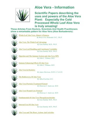 Aloe Vera - Information 
Scientific Papers describing the 
uses and powers of the Aloe Vera 
Plant: Especially the Cold 
Processed Whole Leaf Aloe Vera 
is truly amazing! 
These Articles From Doctors, Scientists And Health Practitioners 
show a remarkable pattern for Aloe Vera (Aloe Barbadensis): 
Whole-Leaf Aloe Vera, Almost A Panacea 
By Bruce Eric Hedendal, D.C., Ph.D. 
Aloe Vera, The Whole Leaf Advantage 
By Ivan Danhof, M.D., Ph.D. 
Aloe Vera Leaf Handling and Constituent Variability 
By Ivan Danhof, M.D., Ph.D. 
Digestion and The Immune System and Aloe Vera MPS 
By John C. Pittman, M.D. 
Immune Enhancing Effects Of Aloe Vera 
By John C. Pittman, M.D. 
Aloe Vera In Dentistry 
By James Harrison, D.D.S., F.A.G.D. 
The Rediscovery Of Aloe Vera 
By Alfred Garbutt, D.C. 
Aloe Vera Psoriasis Treatment Protocol 
By Donovan J. Anderson, M.D. 
Aloe Vera Wound Care Protocol 
By Donovan J. Anderson, M.D. 
Fundamentals Of Aloe Vera Mucopolysaccharides 
By Ivan Danhof, M.D., Ph.D. 
Internal Uses Of Aloe Vera 
By Ivan Danhof, M.D., Ph.D. 
Aloe Vera and The Heart, Actions And Activities 
 