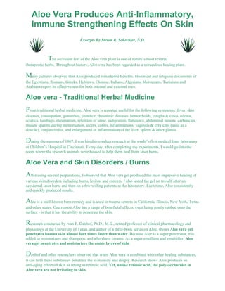 Aloe Vera Produces Anti-Inflammatory, 
Immune Strengthening Effects On Skin 
Excerpts By Steven R. Schechter, N.D. 
The succulent leaf of the Aloe vera plant is one of nature’s most revered 
therapeutic herbs. Throughout history, Aloe vera has been regarded as a miraculous healing plant. 
Many cultures observed that Aloe produced remarkable benefits. Historical and religious documents of 
the Egyptians, Romans, Greeks, Hebrews, Chinese, Indians, Algerians, Moroccans, Tunisians and 
Arabians report its effectiveness for both internal and external uses. 
Aloe vera - Traditional Herbal Medicine 
From traditional herbal medicine, Aloe vera is reported useful for the following symptoms: fever, skin 
diseases, constipation, gonorrhea, jaundice, rheumatic diseases, hemorrhoids, coughs & colds, edema, 
sciatica, lumbago, rheumatism, retention of urine, indigestion, flatulence, abdominal tumors, carbuncles, 
muscle spasms during menstruation, ulcers, colitis, inflammations, vaginitis & cervicitis (used as a 
douche), conjunctivitis, and enlargement or inflammation of the liver, spleen & other glands. 
During the summer of 1967, I was hired to conduct research at the world’s first medical laser laboratory 
at Children’s Hospital in Cincinnati. Every day, after completing my experiments, I would go into the 
room where the research animals were housed to help them heal from laser burns. 
Aloe Vera and Skin Disorders / Burns 
After using several preparations, I observed that Aloe vera gel produced the most impressive healing of 
various skin disorders including burns, lesions and cancers. I also tested the gel on myself after an 
accidental laser burn, and then on a few willing patients at the laboratory. Each time, Aloe consistently 
and quickly produced results. 
Aloe is a well-known burn remedy and is used in trauma centers in California, Illinois, New York, Texas 
and other states. One reason Aloe has a range of beneficial effects, even being gently rubbed onto the 
surface - is that it has the ability to penetrate the skin. 
Research conducted by Ivan E. Danhof, Ph.D., M.D., retired professor of clinical pharmacology and 
physiology at the University of Texas, and author of a three-book series on Aloe, shows Aloe vera gel 
penetrates human skin almost four times faster than water. Because Aloe is a super penetrator, it is 
added to moisturizers and shampoos, and aftershave creams. As a super emollient and emulsifier, Aloe 
vera gel penetrates and moisturizes the under layers of skin. 
Danhof and other researchers observed that when Aloe vera is combined with other healing substances, 
it can help these substances penetrate the skin easily and deeply. Research shows Aloe produces an 
anti-aging effect on skin as strong as retinoic acid. Yet, unlike retinoic acid, the polysaccharides in 
Aloe vera are not irritating to skin. 
 