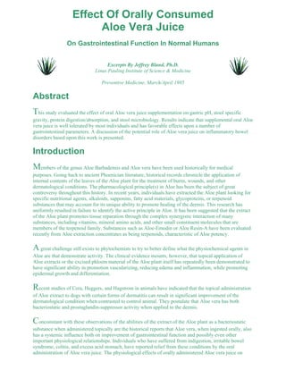 Effect Of Orally Consumed 
Aloe Vera Juice 
On Gastrointestinal Function In Normal Humans 
Excerpts By Jeffrey Bland, Ph.D. 
Linus Pauling Institute of Science & Medicine 
Preventive Medicine, March/April 1985 
Abstract 
This study evaluated the effect of oral Aloe vera juice supplementation on gastric pH, stool specific 
gravity, protein digestion/absorption, and stool microbiology. Results indicate that supplemental oral Aloe 
vera juice is well tolerated by most individuals and has favorable effects upon a number of 
gastrointestinal parameters. A discussion of the potential role of Aloe vera juice on inflammatory bowel 
disorders based upon this work is presented. 
Introduction 
Members of the genus Aloe Barbadensis and Aloe vera have been used historically for medical 
purposes. Going back to ancient Phoenician literature, historical records chronicle the application of 
internal contents of the leaves of the Aloe plant for the treatment of burns, wounds, and other 
dermatological conditions. The pharmacological principle(s) in Aloe has been the subject of great 
controversy throughout this history. In recent years, individuals have extracted the Aloe plant looking for 
specific nutritional agents, alkaloids, sapponins, fatty acid materials, glycoproteins, or terpenoid 
substances that may account for its unique ability to promote healing of the dermis. This research has 
uniformly resulted in failure to identify the active principle in Aloe. It has been suggested that the extract 
of the Aloe plant promotes tissue reparation through the complex synergistic interaction of many 
substances, including vitamins, mineral amino acids, and other small constituent molecules that are 
members of the terpenoid family. Substances such as Aloe-Emodin or Aloe Resin-A have been evaluated 
recently from Aloe extraction concentrates as being terpenoids, characteristic of Aloe potency. 
A great challenge still exists to phytochemists to try to better define what the physiochemical agents in 
Aloe are that demonstrate activity. The clinical evidence mounts, however, that topical application of 
Aloe extracts or the excised phloem material of the Aloe plant itself has repeatedly been demonstrated to 
have significant ability in promotion vascularizing, reducing edema and inflammation, while promoting 
epidermal growth and differentiation. 
Recent studies of Cera, Heggers, and Hagstrom in animals have indicated that the topical administration 
of Aloe extract to dogs with certain forms of dermatitis can result in significant improvement of the 
dermatological condition when contrasted to control animal. They postulate that Aloe vera has both 
bacteriostatic and prostaglandin-suppressor activity when applied to the dermis. 
Concomitant with these observations of the abilities of the extract of the Aloe plant as a bacteriostatic 
substance when administered topically are the historical reports that Aloe vera, when ingested orally, also 
has a systemic influence both on improvement of gastrointestinal function and possibly even other 
important physiological relationships. Individuals who have suffered from indigestion, irritable bowel 
syndrome, colitis, and excess acid stomach, have reported relief from these conditions by the oral 
administration of Aloe vera juice. The physiological effects of orally administered Aloe vera juice on 
 