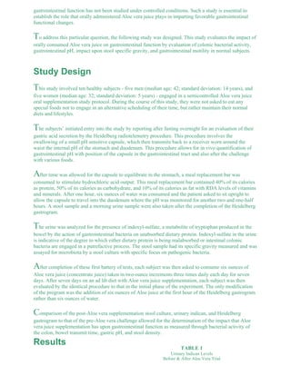gastrointestinal function has not been studied under controlled conditions. Such a study is essential to 
establish the role that orally administered Aloe vera juice plays in imparting favorable gastrointestinal 
functional changes. 
To address this particular question, the following study was designed. This study evaluates the impact of 
orally consumed Aloe vera juice on gastrointestinal function by evaluation of colonic bacterial activity, 
gastrointestinal pH, impact upon stool specific gravity, and gastrointestinal motility in normal subjects. 
Study Design 
This study involved ten healthy subjects - five men (median age: 42; standard deviation: 14 years), and 
five women (median age: 32; standard deviation: 5 years) - engaged in a semicontrolled Aloe vera juice 
oral supplementation study protocol. During the course of this study, they were not asked to eat any 
special foods nor to engage in an alternative scheduling of their time, but rather maintain their normal 
diets and lifestyles. 
The subjects’ initiated entry into the study by reporting after fasting overnight for an evaluation of their 
gastric acid secretion by the Heidelberg radiotelemetry procedure. This procedure involves the 
swallowing of a small pH sensitive capsule, which then transmits back to a receiver worn around the 
waist the internal pH of the stomach and duodenum. This procedure allows for in vivo quantification of 
gastrointestinal pH with position of the capsule in the gastrointestinal tract and also after the challenge 
with various foods. 
After time was allowed for the capsule to equilibrate in the stomach, a meal replacement bar was 
consumed to stimulate hydrochloric acid output. This meal replacement bar contained 40% of its calories 
as protein, 50% of its calories as carbohydrate, and 10% of its calories as fat with RDA levels of vitamins 
and minerals. After one hour, six ounces of water was consumed and the patient asked to sit upright to 
allow the capsule to travel into the duodenum where the pH was monitored for another two and one-half 
hours. A stool sample and a morning urine sample were also taken after the completion of the Heidelberg 
gastrogram. 
The urine was analyzed for the presence of indoxyl-sulfate, a metabolite of tryptophan produced in the 
bowel by the action of gastrointestinal bacteria on unabsorbed dietary protein. Indoxyl-sulfate in the urine 
is indicative of the degree to which either dietary protein is being malabsorbed or intestinal colonic 
bacteria are engaged in a putrefactive process. The stool sample had its specific gravity measured and was 
assayed for microbiota by a stool culture with specific focus on pathogenic bacteria. 
After completion of these first battery of tests, each subject was then asked to consume six ounces of 
Aloe vera juice (concentrate juice) taken in two-ounce increments three times daily each day for seven 
days. After seven days on an ad lib diet with Aloe vera juice supplementation, each subject was then 
evaluated by the identical procedure to that in the initial phase of the experiment. The only modification 
of the program was the addition of six ounces of Aloe juice at the first hour of the Heidelberg gastrogram 
rather than six ounces of water. 
Comparison of the post-Aloe vera supplementation stool culture, urinary indican, and Heidelberg 
gastrogram to that of the pre-Aloe vera challenge allowed for the determination of the impact that Aloe 
vera juice supplementation has upon gastrointestinal function as measured through bacterial activity of 
the colon, bowel transmit time, gastric pH, and stool density. 
TABLE 1 
Urinary Indican Levels 
Before & After Aloe Vera Trial 
Results 
 