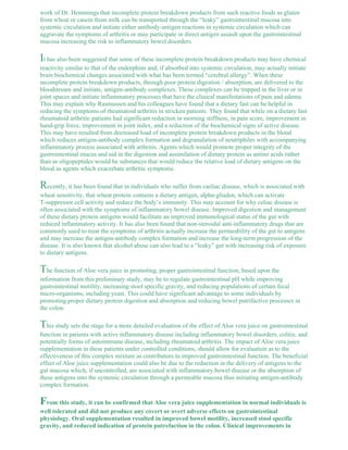work of Dr. Hemmings that incomplete protein breakdown products from such reactive foods as gluten 
from wheat or casein from milk can be transported through the “leaky” gastrointestinal mucosa into 
systemic circulation and initiate either antibody-antigen reactions in systemic circulation which can 
aggravate the symptoms of arthritis or may participate in direct antigen assault upon the gastrointestinal 
mucosa increasing the risk to inflammatory bowel disorders. 
It has also been suggested that some of these incomplete protein breakdown products may have chemical 
reactivity similar to that of the endorphins and, if absorbed into systemic circulation, may actually initiate 
brain biochemical changes associated with what has been termed “cerebral allergy”. When these 
incomplete protein breakdown products, through poor protein digestion / absorption, are delivered to the 
bloodstream and initiate, antigen-antibody complexes. These complexes can be trapped in the liver or in 
joint spaces and initiate inflammatory processes that have the clinical manifestations of pain and edema. 
This may explain why Rasmussen and his colleagues have found that a dietary fast can be helpful in 
reducing the symptoms of rheumatoid arthritis in stricken patients. They found that while on a dietary fast 
rheumatoid arthritic patients had significant reduction in morning stiffness, in pain score, improvement in 
hand-grip force, improvement in joint index, and a reduction of the biochemical signs of active disease. 
This may have resulted from decreased load of incomplete protein breakdown products in the blood 
which reduces antigen-antibody complex formation and degranulation of neutriphiles with accompanying 
inflammatory process associated with arthritis. Agents which would promote proper integrity of the 
gastrointestinal mucus and aid in the digestion and assimilation of dietary protein as amino acids rather 
than as oligopeptides would be substances that would reduce the relative load of dietary antigens on the 
blood as agents which exacerbate arthritic symptoms. 
Recently, it has been found that in individuals who suffer from caeliac disease, which is associated with 
wheat sensitivity, that wheat protein contains a dietary antigen, alpha-gliaden, which can activate 
T-suppressor cell activity and reduce the body’s immunity. This may account for why celiac disease is 
often associated with the symptoms of inflammatory bowel disease. Improved digestion and management 
of these dietary protein antigens would facilitate an improved immunological status of the gut with 
reduced inflammatory activity. It has also been found that non-steroidal anti-inflammatory drugs that are 
commonly used to treat the symptoms of arthritis actually increase the permeability of the gut to antigens 
and may increase the antigen-antibody complex formation and increase the long-term progression of the 
disease. It is also known that alcohol abuse can also lead to a “leaky” gut with increasing risk of exposure 
to dietary antigens. 
The function of Aloe vera juice in promoting, proper gastrointestinal function, based upon the 
information from this preliminary study, may be to regulate gastrointestinal pH while improving 
gastrointestinal motility, increasing stool specific gravity, and reducing populations of certain fecal 
micro-organisms, including yeast. This could have significant advantage to some individuals by 
promoting proper dietary protein digestion and absorption and reducing bowel putrifactive processes in 
the colon. 
This study sets the stage for a more detailed evaluation of the effect of Aloe vera juice on gastrointestinal 
function in patients with active inflammatory disease including inflammatory bowel disorders, colitis, and 
potentially forms of autoimmune disease, including rheumatoid arthritis. The impact of Aloe vera juice 
supplementation in these patients under controlled conditions, should allow for evaluation as to the 
effectiveness of this complex mixture as contributors in improved gastrointestinal function. The beneficial 
effect of Aloe juice supplementation could also be due to the reduction in the delivery of antigens to the 
gut mucosa which, if uncontrolled, are associated with inflammatory bowel disease or the absorption of 
these antigens into the systemic circulation through a permeable mucosa thus initiating antigen-antibody 
complex formation. 
From this study, it can be confirmed that Aloe vera juice supplementation in normal individuals is 
well tolerated and did not produce any covert or overt adverse effects on gastrointestinal 
physiology. Oral supplementation resulted in improved bowel motility, increased stool specific 
gravity, and reduced indication of protein putrefaction in the colon. Clinical improvements in 
 