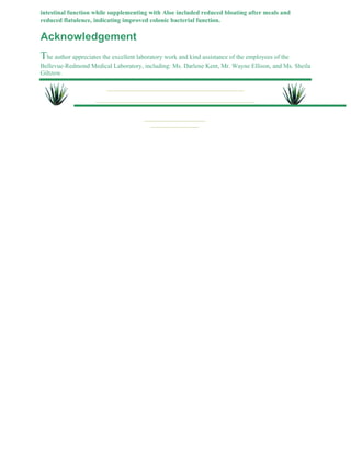 intestinal function while supplementing with Aloe included reduced bloating after meals and 
reduced flatulence, indicating improved colonic bacterial function. 
Acknowledgement 
The author appreciates the excellent laboratory work and kind assistance of the employees of the 
Bellevue-Redmond Medical Laboratory, including: Ms. Darlene Kent, Mr. Wayne Ellison, and Ms. Sheila 
Giltzow. 
 
