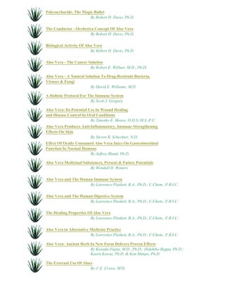 Polysaccharide, The Magic Bullet 
By Robert H. Davis, Ph.D. 
The Conductor - Orchestra Concept Of Aloe Vera 
By Robert H. Davis, Ph.D. 
Biological Activity Of Aloe Vera 
By Robert H. Davis, Ph.D. 
Aloe Vera - The Cancer Solution 
By Robert E. Willner, M.D., Ph.D. 
Aloe Vera - A Natural Solution To Drug-Resistant Bacteria, 
Viruses & Fungi 
By David E. Williams, M.D. 
A Holistic Protocol For The Immune System 
By Scott J. Gregory 
Aloe Vera: Its Potential Use In Wound Healing 
and Disease Control In Oral Conditions 
By Timothy E. Moore, D.D.S./M.S.,P.C. 
Aloe Vera Produces Anti-Inflammatory, Immune Strengthening 
Effects On Skin 
By Steven R. Schechter, N.D. 
Effect Of Orally Consumed Aloe Vera Juice On Gastrointestinal 
Function In Normal Humans 
By Jeffrey Bland, Ph.D. 
Aloe Vera Medicinal Substances, Present & Future Potentials 
By Wendell D. Winters 
Aloe Vera and The Human Immune System 
By Lawrence Plaskett, B.A., Ph.D., C.Chem., F.R.I.C. 
Aloe Vera and The Human Digestive System 
By Lawrence Plaskett, B.A., Ph.D., C.Chem., F.R.I.C. 
The Healing Properties Of Aloe Vera 
By Lawrence Plaskett, B.A., Ph.D., C.Chem., F.R.I.C. 
Aloe Vera in Alternative Medicine Practice 
By Lawrence Plaskett, B.A., Ph.D., C.Chem., F.R.I.C. 
Aloe Vera: Ancient Herb In New Form Delivers Proven Effects 
By Keisuke Fujita, M.D., Ph.D.; Hidehiko Beppu, Ph.D.; 
Kaoru Kawai, Ph.D. & Kan Shinpo, Ph.D. 
The External Use Of Aloes 
By J. E. Crewe, M.D. 
 