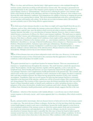 Next, it is clear, and well known, that the body’s fight against tumours is also mediated through the 
immune system, which has an ability to kill and remove tumour cells. The outcome is presumed to be 
determined mainly by the vigour of the immune system response to the tumour. There is even one form of 
cancer therapy, known as “immunotherapy” which involves culturing the patient’s own immune cells 
(killer cells) outside the body in the laboratory and then re-injecting them. However, clear evidence exist 
showing that under laboratory conditions Aloe preparations are capable of slowing or stopping the growth 
of tumours or even causing them to shrink. This can be demonstrated both with active, growing tumours 
in vivo and also with tumour cells culture. So far there are no trials on human cancer, but anecdotal 
accounts certainly exist of Aloe being effective against tumours. 
The whole area of auto-immune disorders is one where we might well expect benefit from the use of a 
substance, such as Aloe, which makes the immune system more effective. Auto-immune disease is 
perhaps rather a special case, since the defects which exist do not relate so much to a deficiency of 
immune function, but rather, it is a mis-direction of immune function. However, there is some evidence 
which favours a conclusion of efficacy for Aloe in auto-immune conditions. This need cause no surprise 
in view of Aloe’s known anti-inflammatory properties combined with its tendency to normalize immune 
function. Here there is offered a simple list of conditions which might well be expected to be benefited by 
a better direction of function in the immune system - i.e. auto-immune conditions. Pernicious anaemia, 
Hashimoto’s thyoiditis (i.e. one type of thyroid insufficiency), Graves disease (i.e. Thyrotoxcosis), Type 1 
Diabetes, Rheumatoid arthritis, Systemic Lupus and Lupus erthematosus, Myasthenia gravis, 
Auto-immune haemolytic anaemia, Goodpasture’s syndrome (a type of glomerulonephritis, i.e. kidney 
disease), Addison’s disease (deficiency of the adrenal cortex), Mixed connective tissue disease and 
Scleroderma. Multiple sclerosis has an auto-immune element. 
Most of these diseases have not yet been subjected to trials with Aloe vera. However, it is the nature of 
the fundamental actions of Aloe which leads to the conclusion that the application of Aloe to these 
conditions could well produce favourable results. 
The gastro-intestinal tract is a significant location for immune function. There are concentrations of 
immune (i.e. lymphoid) tissues throughout the intestines. The small intestines contain the special areas 
called “Peyers patches,” but the large intestine, together with the appendix, is also a rich area for 
lymphoid tissue. Bowel health and function is an area of particular interest for the application of Aloe 
vera amongst Alternative and Complementary health professionals at the present time. The scientific data 
which exists on this area is generally supportive to their conclusions in this respect, but there is relatively 
little such data available at present, the subject having attracted the attention of only a few scientific 
investigators. Nonetheless, there are several reasons for believing that immune function is extremely 
important to the functions of the intestine, and this too will be reviewed in future Aloe vera newsletters 
now being planned. The existence of this connection raises the distinct possibility that Aloe vera will be 
found, in future biomedical studies, to benefit such conditions as colitis, including ulcerative colitis, 
polyposis of the colon, diverticulitis, irritable bowel syndrome and Crohn’s disease. Much anecdotal 
evidence from Alternative health professionals and their patients already suggests that this is the case. 
Candidiasis - infection of the intestines with Candida albicans - is an obvious case in which immune 
system response is obviously crucial - and it seems apparent that it is a stimulatory effect which would be 
needed. 
Lastly, and particularly interestingly, their are diseases known or believed to involve the immune system 
in a major way. The most obvious of these is allergies. On the face of it the last thing which the immune 
system might appear to need in such cases is stimulation, because the trouble appears to arise from an 
over-stimulated condition of the immune system in which the system attacks foods and environmental 
non-foods in an unnecessary and unproductive way. However, allergies can also be viewed as a 
mis-direction of immune function and it is possible that Aloe may in future be found to help to put the 
immune system back into a better ordered state of function and to alleviate allergic conditions. So far no 
scientific work seems to have been done in this direction. Other conditions within which the immune 
 
