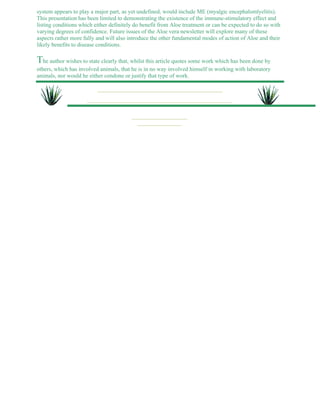 system appears to play a major part, as yet undefined, would include ME (myalgic encephalomlyelitis). 
This presentation has been limited to demonstrating the existence of the immune-stimulatory effect and 
listing conditions which either definitely do benefit from Aloe treatment or can be expected to do so with 
varying degrees of confidence. Future issues of the Aloe vera newsletter will explore many of these 
aspects rather more fully and will also introduce the other fundamental modes of action of Aloe and their 
likely benefits to disease conditions. 
The author wishes to state clearly that, whilst this article quotes some work which has been done by 
others, which has involved animals, that he is in no way involved himself in working with laboratory 
animals, nor would he either condone or justify that type of work. 
 